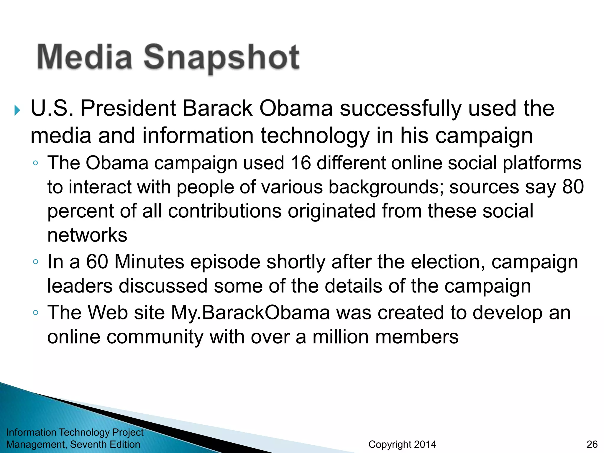 Copyright 2014
 U.S. President Barack Obama successfully used the
media and information technology in his campaign
◦ The Obama campaign used 16 different online social platforms
to interact with people of various backgrounds; sources say 80
percent of all contributions originated from these social
networks
◦ In a 60 Minutes episode shortly after the election, campaign
leaders discussed some of the details of the campaign
◦ The Web site My.BarackObama was created to develop an
online community with over a million members
Information Technology Project
Management, Seventh Edition 26
 