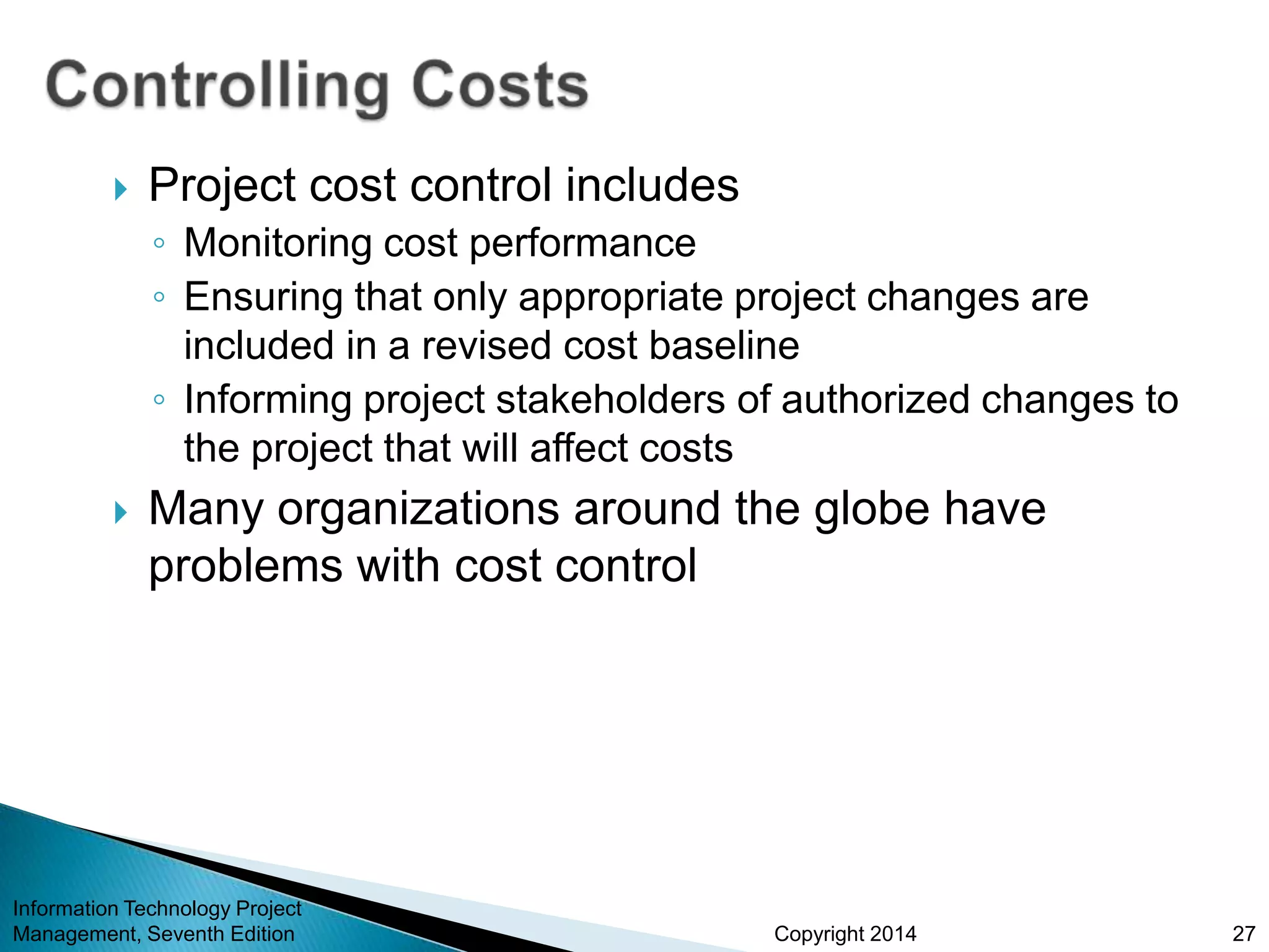Copyright 2014
 Project cost control includes
◦ Monitoring cost performance
◦ Ensuring that only appropriate project changes are
included in a revised cost baseline
◦ Informing project stakeholders of authorized changes to
the project that will affect costs
 Many organizations around the globe have
problems with cost control
Information Technology Project
Management, Seventh Edition 27
 