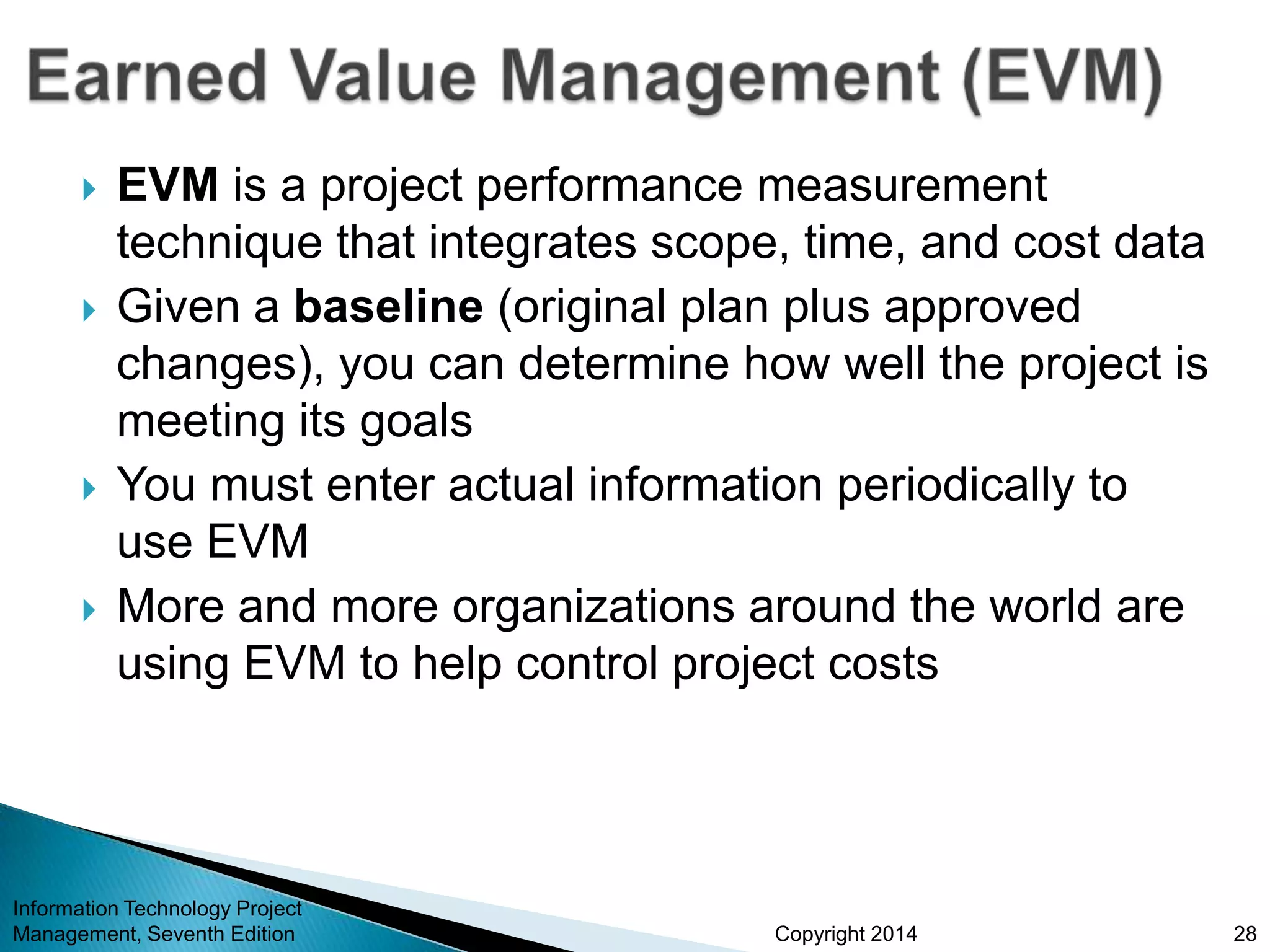 Copyright 2014
 EVM is a project performance measurement
technique that integrates scope, time, and cost data
 Given a baseline (original plan plus approved
changes), you can determine how well the project is
meeting its goals
 You must enter actual information periodically to
use EVM
 More and more organizations around the world are
using EVM to help control project costs
Information Technology Project
Management, Seventh Edition 28
 
