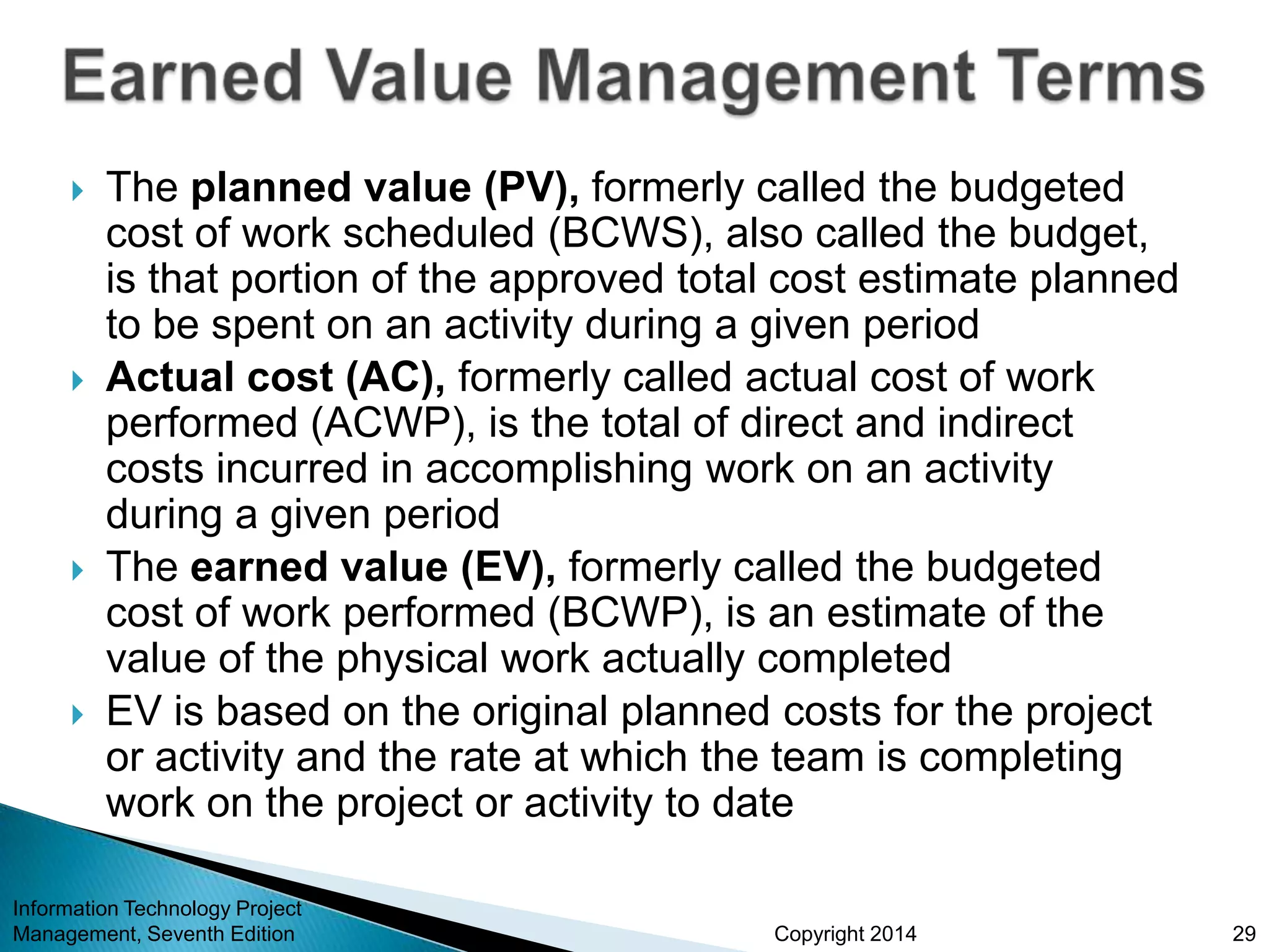 Copyright 2014
 The planned value (PV), formerly called the budgeted
cost of work scheduled (BCWS), also called the budget,
is that portion of the approved total cost estimate planned
to be spent on an activity during a given period
 Actual cost (AC), formerly called actual cost of work
performed (ACWP), is the total of direct and indirect
costs incurred in accomplishing work on an activity
during a given period
 The earned value (EV), formerly called the budgeted
cost of work performed (BCWP), is an estimate of the
value of the physical work actually completed
 EV is based on the original planned costs for the project
or activity and the rate at which the team is completing
work on the project or activity to date
Information Technology Project
Management, Seventh Edition 29
 