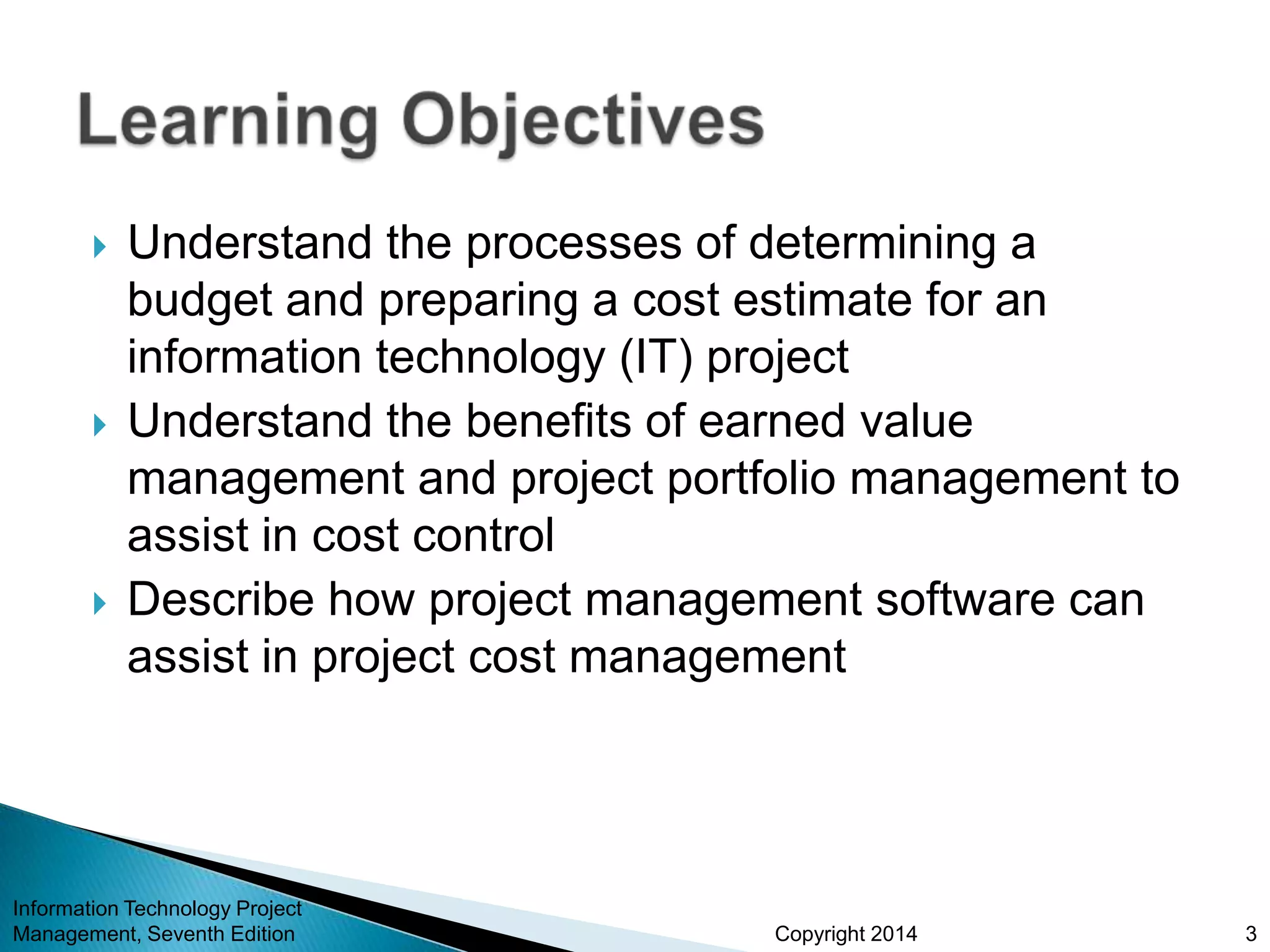 Copyright 2014
 Understand the processes of determining a
budget and preparing a cost estimate for an
information technology (IT) project
 Understand the benefits of earned value
management and project portfolio management to
assist in cost control
 Describe how project management software can
assist in project cost management
Information Technology Project
Management, Seventh Edition 3
 