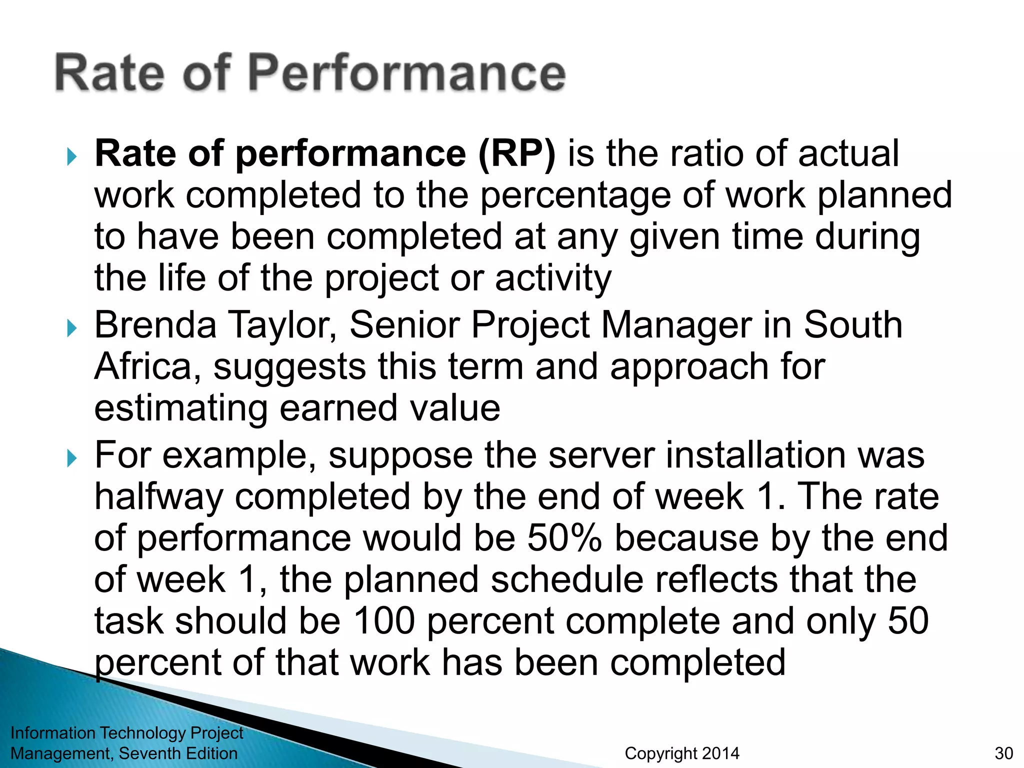 Copyright 2014
 Rate of performance (RP) is the ratio of actual
work completed to the percentage of work planned
to have been completed at any given time during
the life of the project or activity
 Brenda Taylor, Senior Project Manager in South
Africa, suggests this term and approach for
estimating earned value
 For example, suppose the server installation was
halfway completed by the end of week 1. The rate
of performance would be 50% because by the end
of week 1, the planned schedule reflects that the
task should be 100 percent complete and only 50
percent of that work has been completed
Information Technology Project
Management, Seventh Edition 30
 