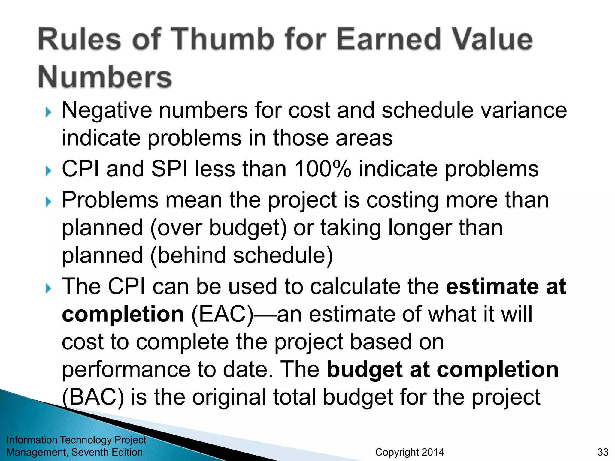 Copyright 2014
 Negative numbers for cost and schedule variance
indicate problems in those areas
 CPI and SPI less than 100% indicate problems
 Problems mean the project is costing more than
planned (over budget) or taking longer than
planned (behind schedule)
 The CPI can be used to calculate the estimate at
completion (EAC)—an estimate of what it will
cost to complete the project based on
performance to date. The budget at completion
(BAC) is the original total budget for the project
Information Technology Project
Management, Seventh Edition 33
 