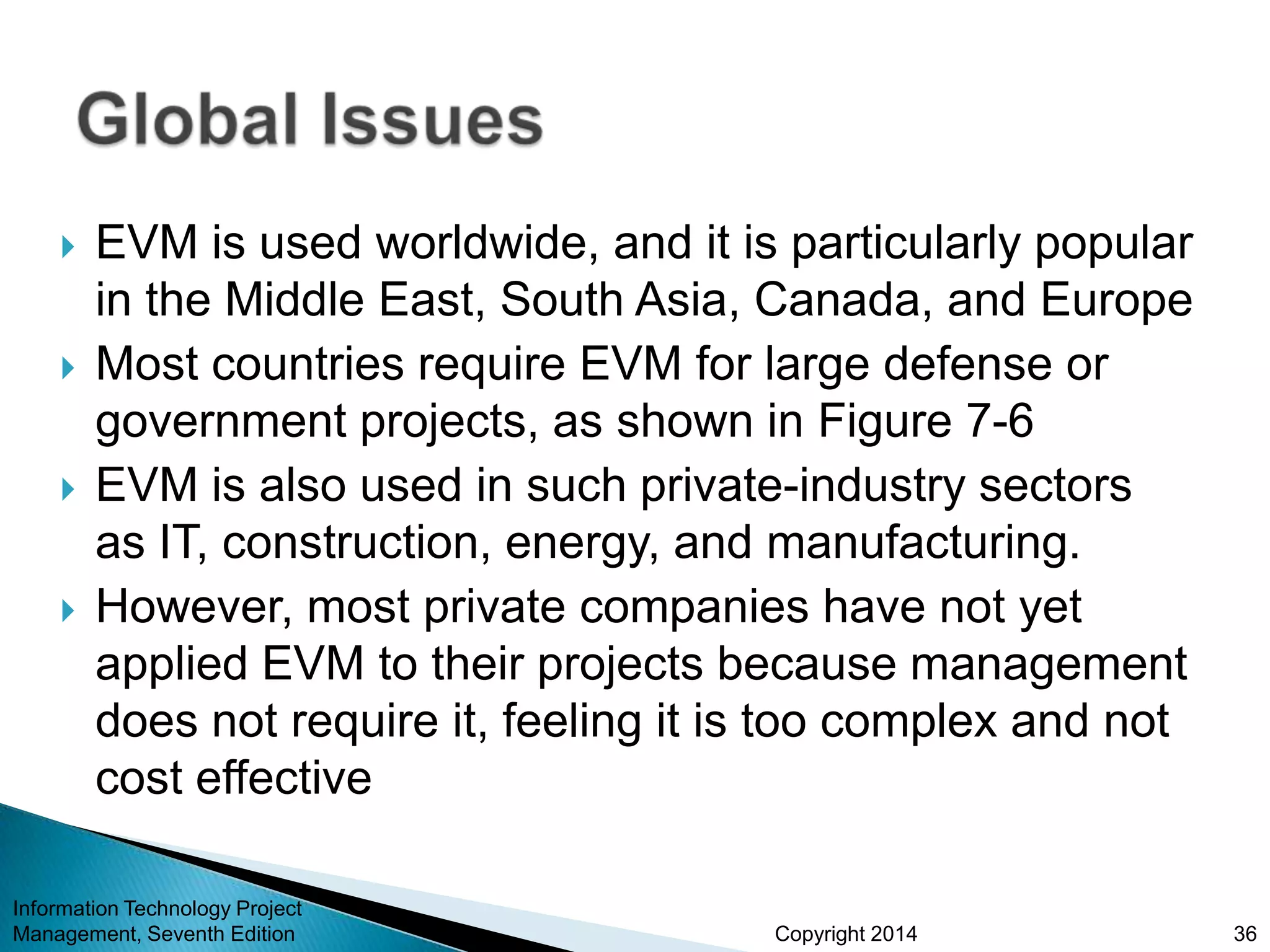 Copyright 2014
 EVM is used worldwide, and it is particularly popular
in the Middle East, South Asia, Canada, and Europe
 Most countries require EVM for large defense or
government projects, as shown in Figure 7-6
 EVM is also used in such private-industry sectors
as IT, construction, energy, and manufacturing.
 However, most private companies have not yet
applied EVM to their projects because management
does not require it, feeling it is too complex and not
cost effective
Information Technology Project
Management, Seventh Edition 36
 