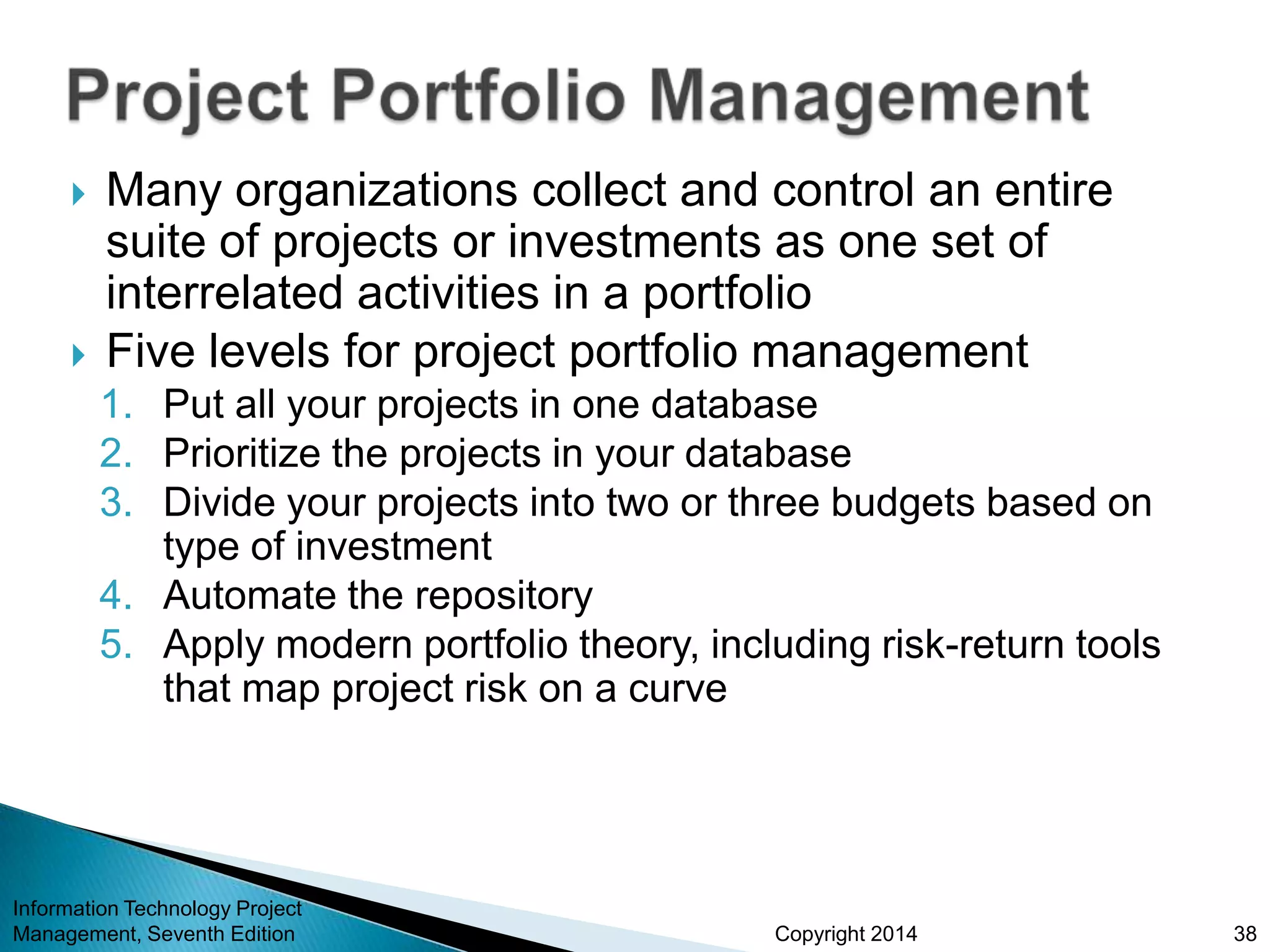 Copyright 2014
 Many organizations collect and control an entire
suite of projects or investments as one set of
interrelated activities in a portfolio
 Five levels for project portfolio management
1. Put all your projects in one database
2. Prioritize the projects in your database
3. Divide your projects into two or three budgets based on
type of investment
4. Automate the repository
5. Apply modern portfolio theory, including risk-return tools
that map project risk on a curve
Information Technology Project
Management, Seventh Edition 38
 