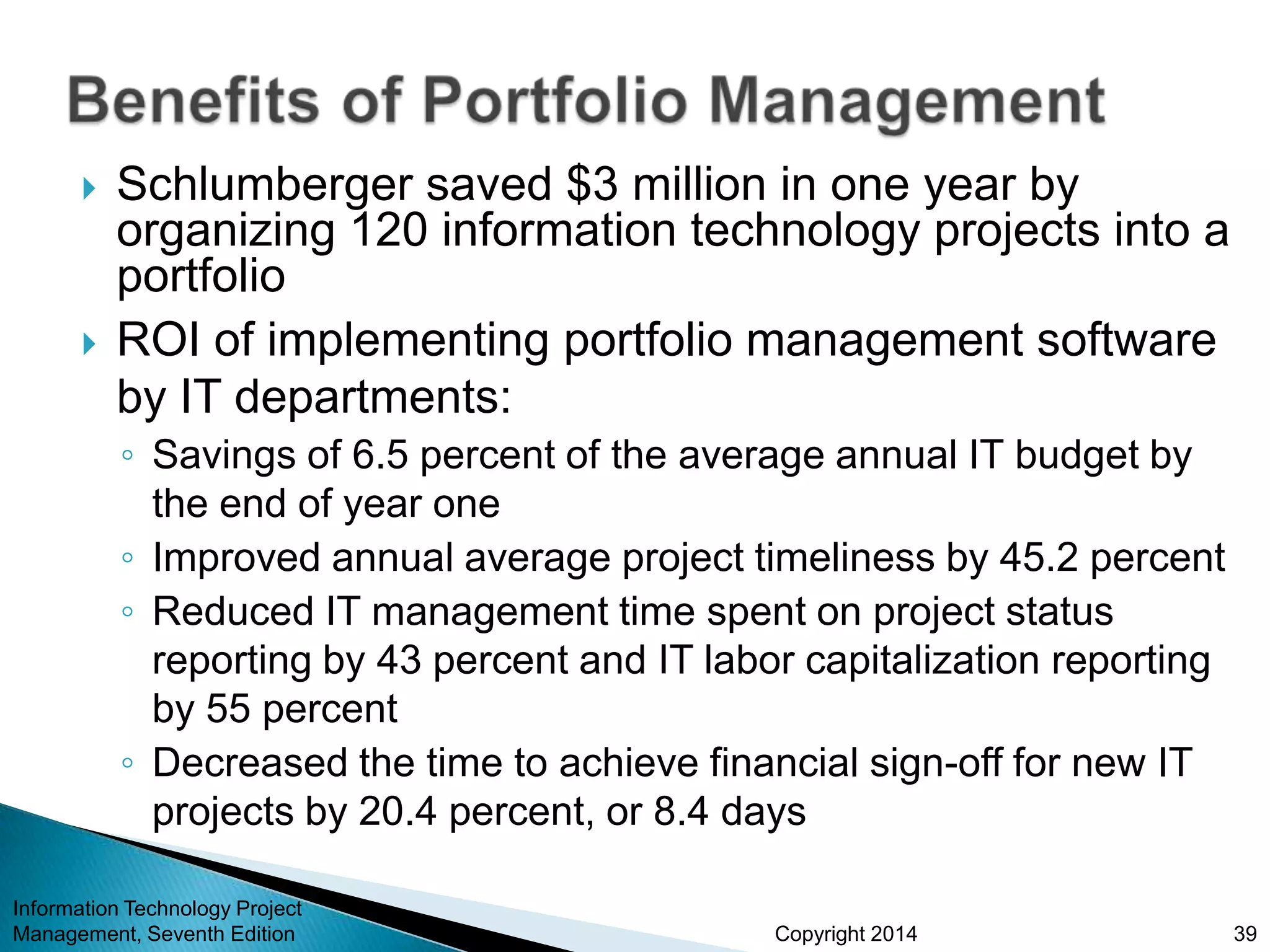 Copyright 2014
 Schlumberger saved $3 million in one year by
organizing 120 information technology projects into a
portfolio
 ROI of implementing portfolio management software
by IT departments:
◦ Savings of 6.5 percent of the average annual IT budget by
the end of year one
◦ Improved annual average project timeliness by 45.2 percent
◦ Reduced IT management time spent on project status
reporting by 43 percent and IT labor capitalization reporting
by 55 percent
◦ Decreased the time to achieve financial sign-off for new IT
projects by 20.4 percent, or 8.4 days
Information Technology Project
Management, Seventh Edition 39
 
