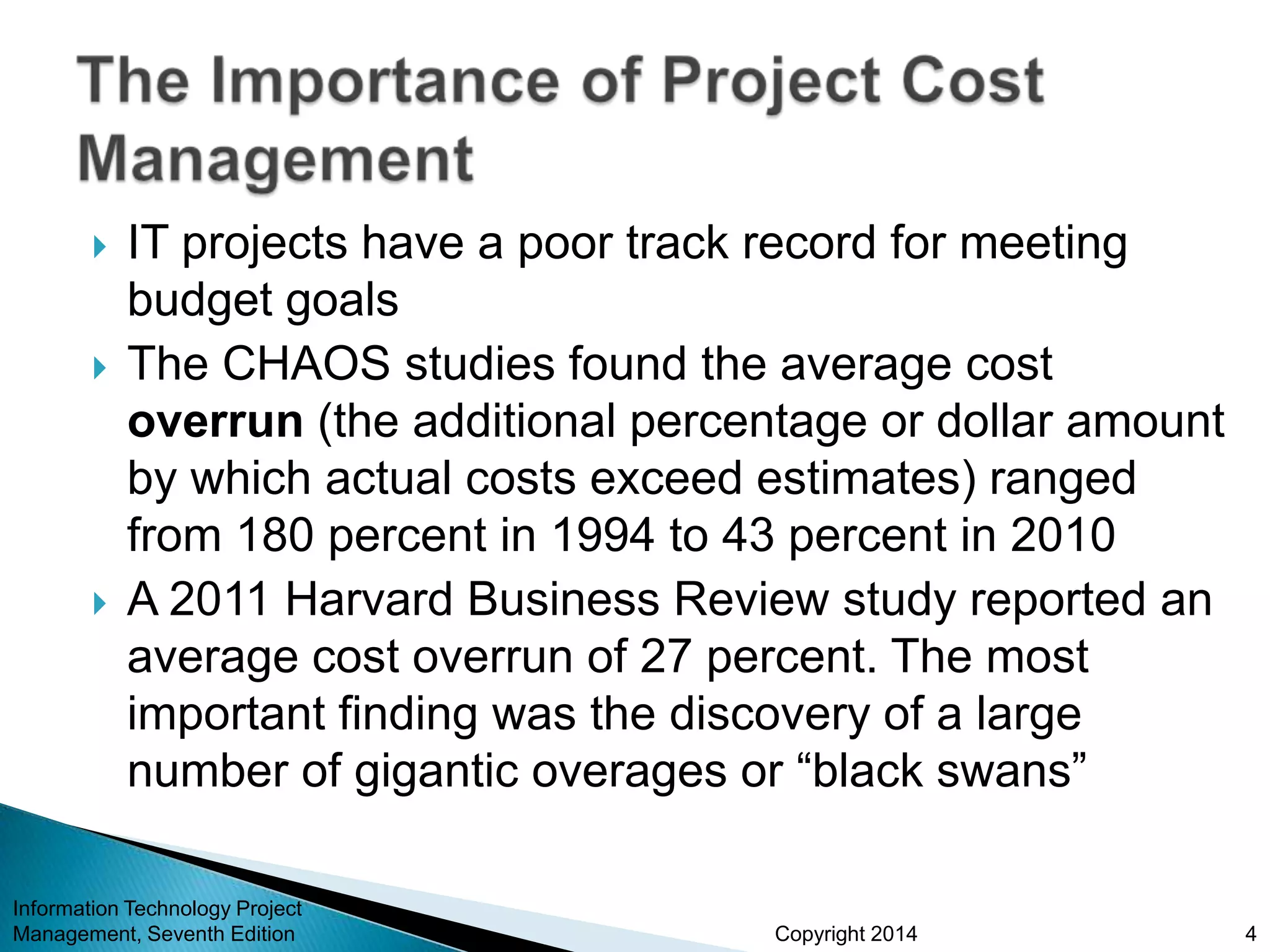 Copyright 2014
 IT projects have a poor track record for meeting
budget goals
 The CHAOS studies found the average cost
overrun (the additional percentage or dollar amount
by which actual costs exceed estimates) ranged
from 180 percent in 1994 to 43 percent in 2010
 A 2011 Harvard Business Review study reported an
average cost overrun of 27 percent. The most
important finding was the discovery of a large
number of gigantic overages or “black swans”
Information Technology Project
Management, Seventh Edition 4
 