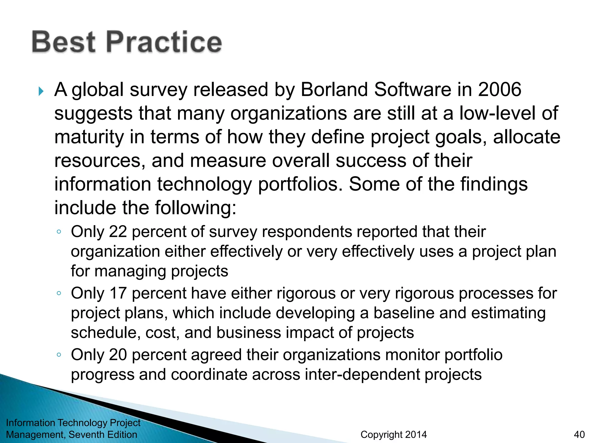 Copyright 2014
 A global survey released by Borland Software in 2006
suggests that many organizations are still at a low-level of
maturity in terms of how they define project goals, allocate
resources, and measure overall success of their
information technology portfolios. Some of the findings
include the following:
◦ Only 22 percent of survey respondents reported that their
organization either effectively or very effectively uses a project plan
for managing projects
◦ Only 17 percent have either rigorous or very rigorous processes for
project plans, which include developing a baseline and estimating
schedule, cost, and business impact of projects
◦ Only 20 percent agreed their organizations monitor portfolio
progress and coordinate across inter-dependent projects
Information Technology Project
Management, Seventh Edition 40
 