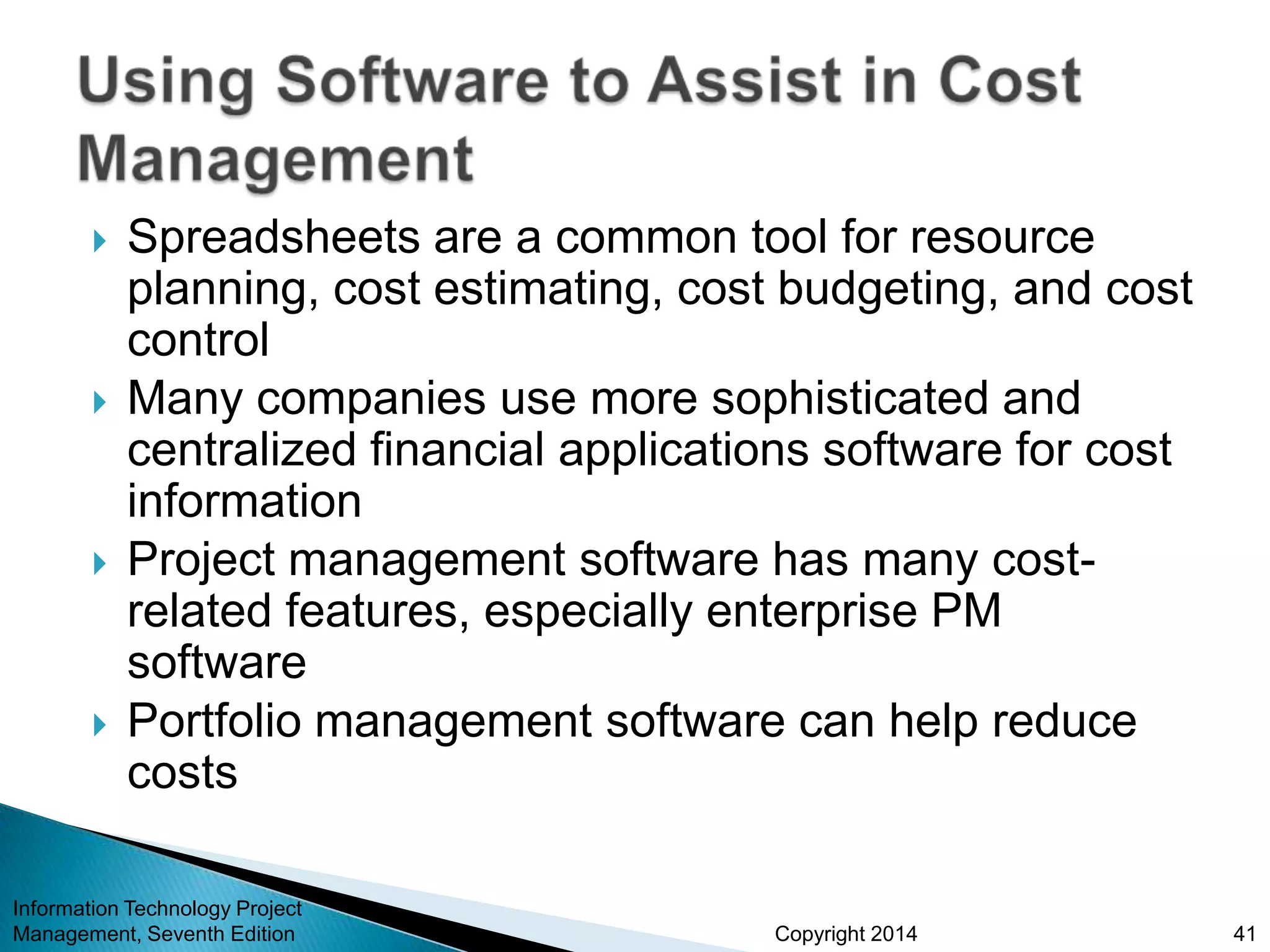 Copyright 2014
 Spreadsheets are a common tool for resource
planning, cost estimating, cost budgeting, and cost
control
 Many companies use more sophisticated and
centralized financial applications software for cost
information
 Project management software has many cost-
related features, especially enterprise PM
software
 Portfolio management software can help reduce
costs
Information Technology Project
Management, Seventh Edition 41
 
