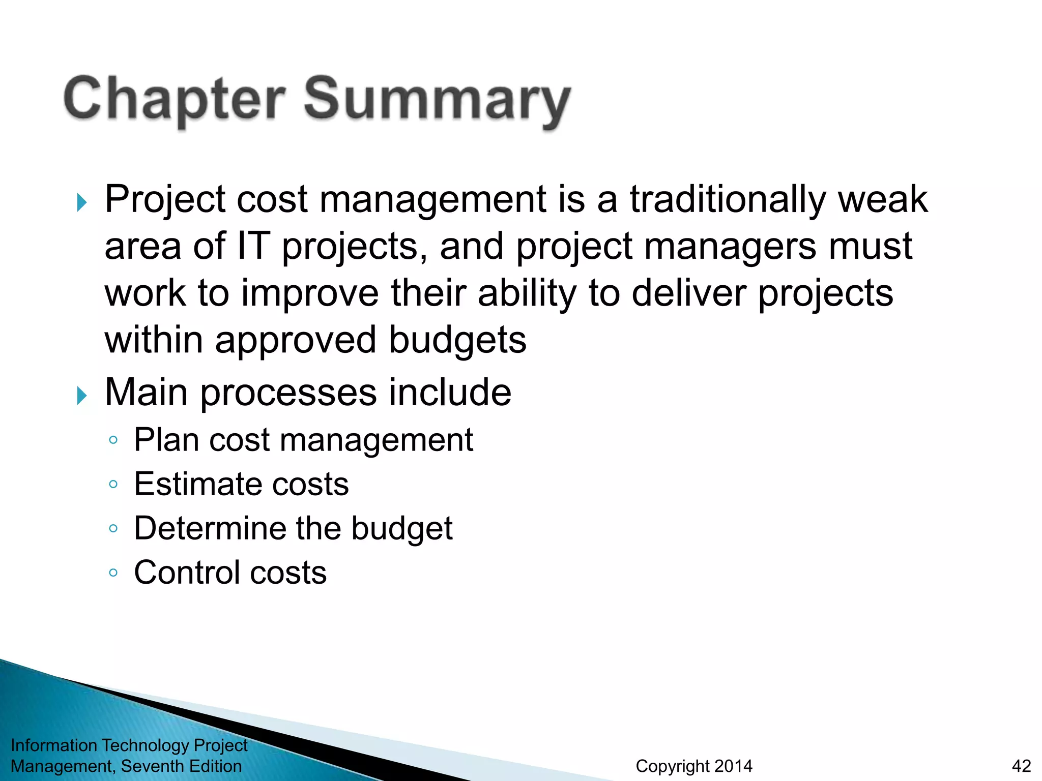 Copyright 2014
 Project cost management is a traditionally weak
area of IT projects, and project managers must
work to improve their ability to deliver projects
within approved budgets
 Main processes include
◦ Plan cost management
◦ Estimate costs
◦ Determine the budget
◦ Control costs
Information Technology Project
Management, Seventh Edition 42
 