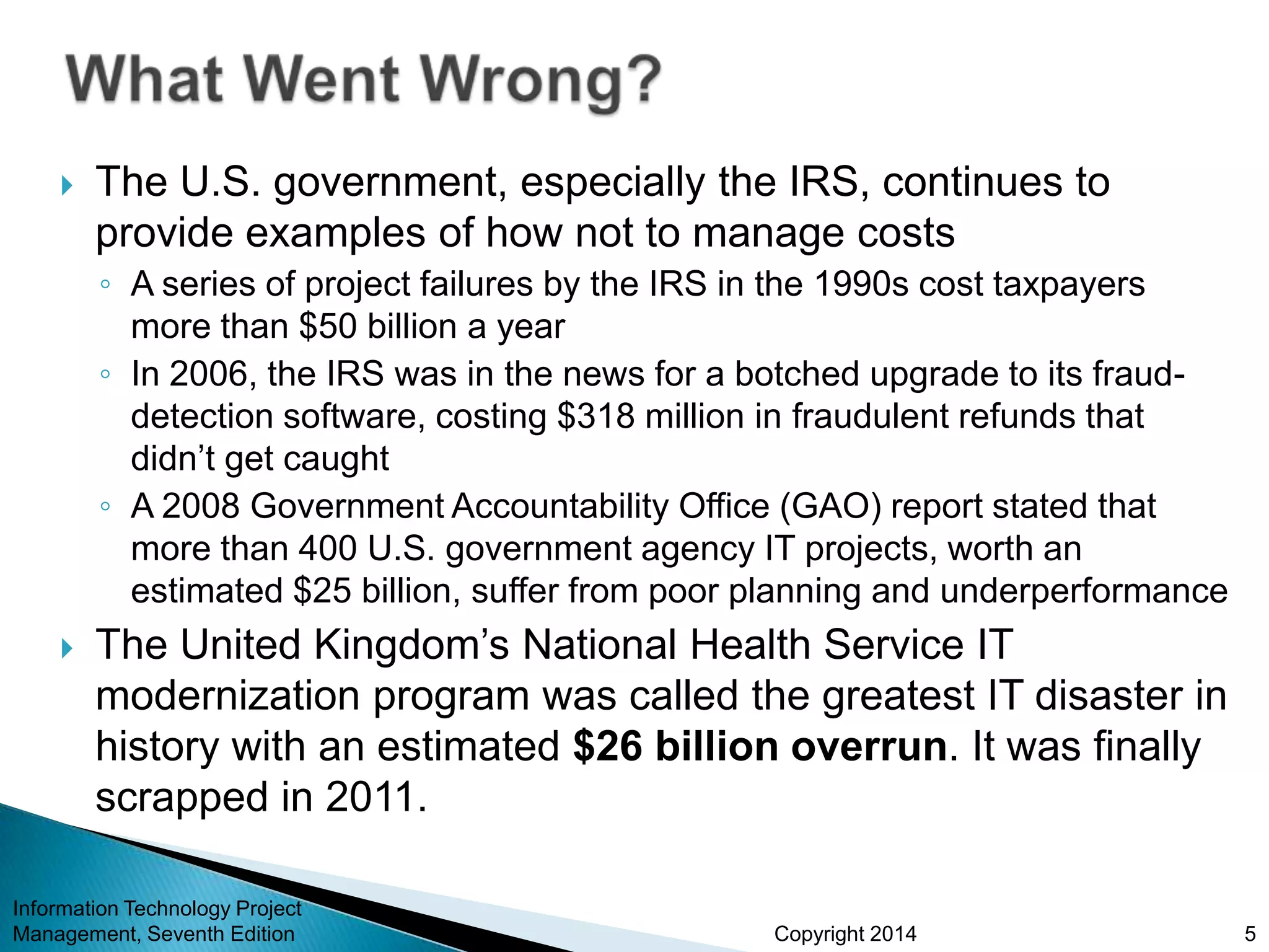 Copyright 2014
 The U.S. government, especially the IRS, continues to
provide examples of how not to manage costs
◦ A series of project failures by the IRS in the 1990s cost taxpayers
more than $50 billion a year
◦ In 2006, the IRS was in the news for a botched upgrade to its fraud-
detection software, costing $318 million in fraudulent refunds that
didn’t get caught
◦ A 2008 Government Accountability Office (GAO) report stated that
more than 400 U.S. government agency IT projects, worth an
estimated $25 billion, suffer from poor planning and underperformance
 The United Kingdom’s National Health Service IT
modernization program was called the greatest IT disaster in
history with an estimated $26 billion overrun. It was finally
scrapped in 2011.
Information Technology Project
Management, Seventh Edition 5
 