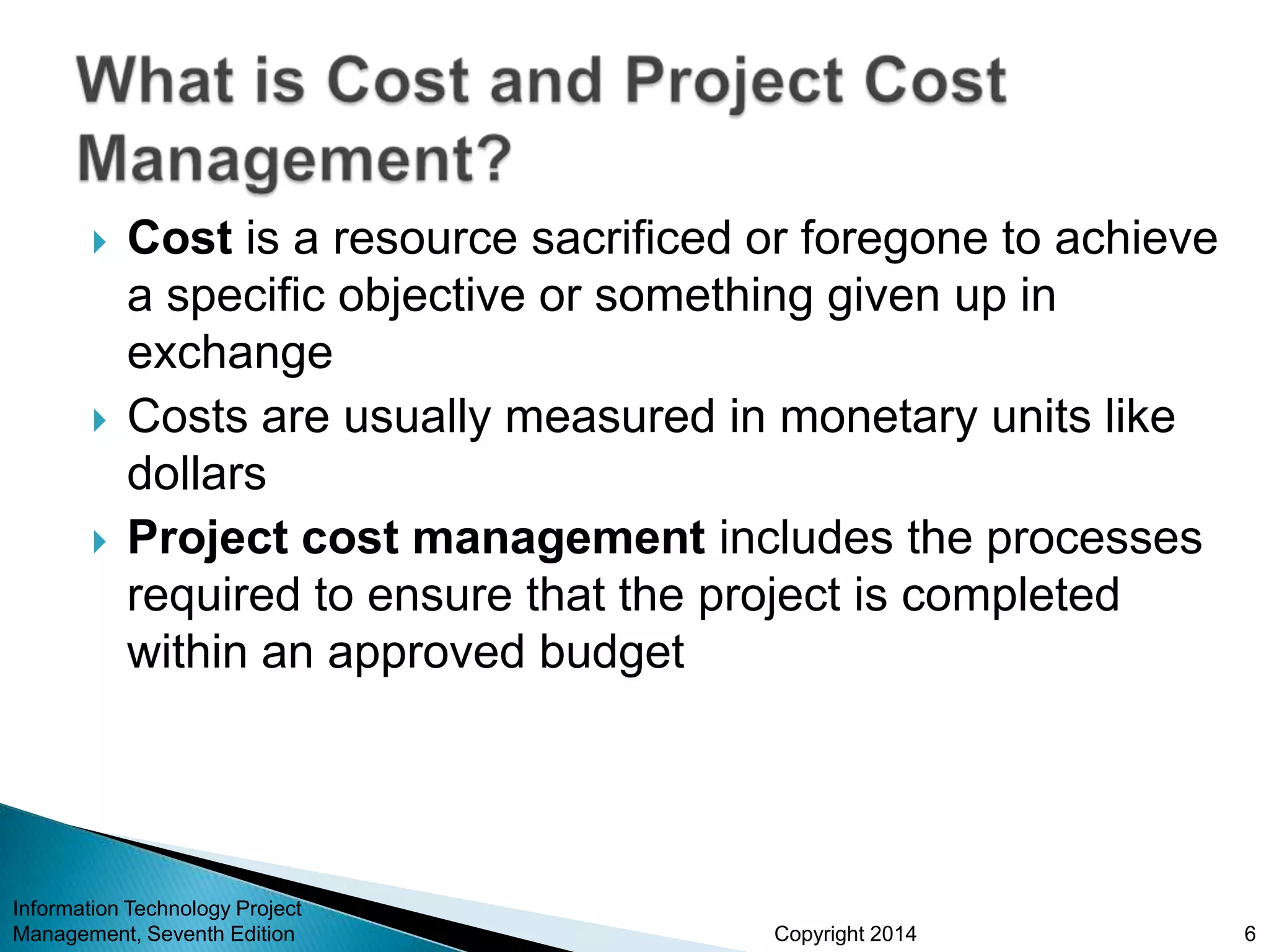 Copyright 2014
 Cost is a resource sacrificed or foregone to achieve
a specific objective or something given up in
exchange
 Costs are usually measured in monetary units like
dollars
 Project cost management includes the processes
required to ensure that the project is completed
within an approved budget
Information Technology Project
Management, Seventh Edition 6
 