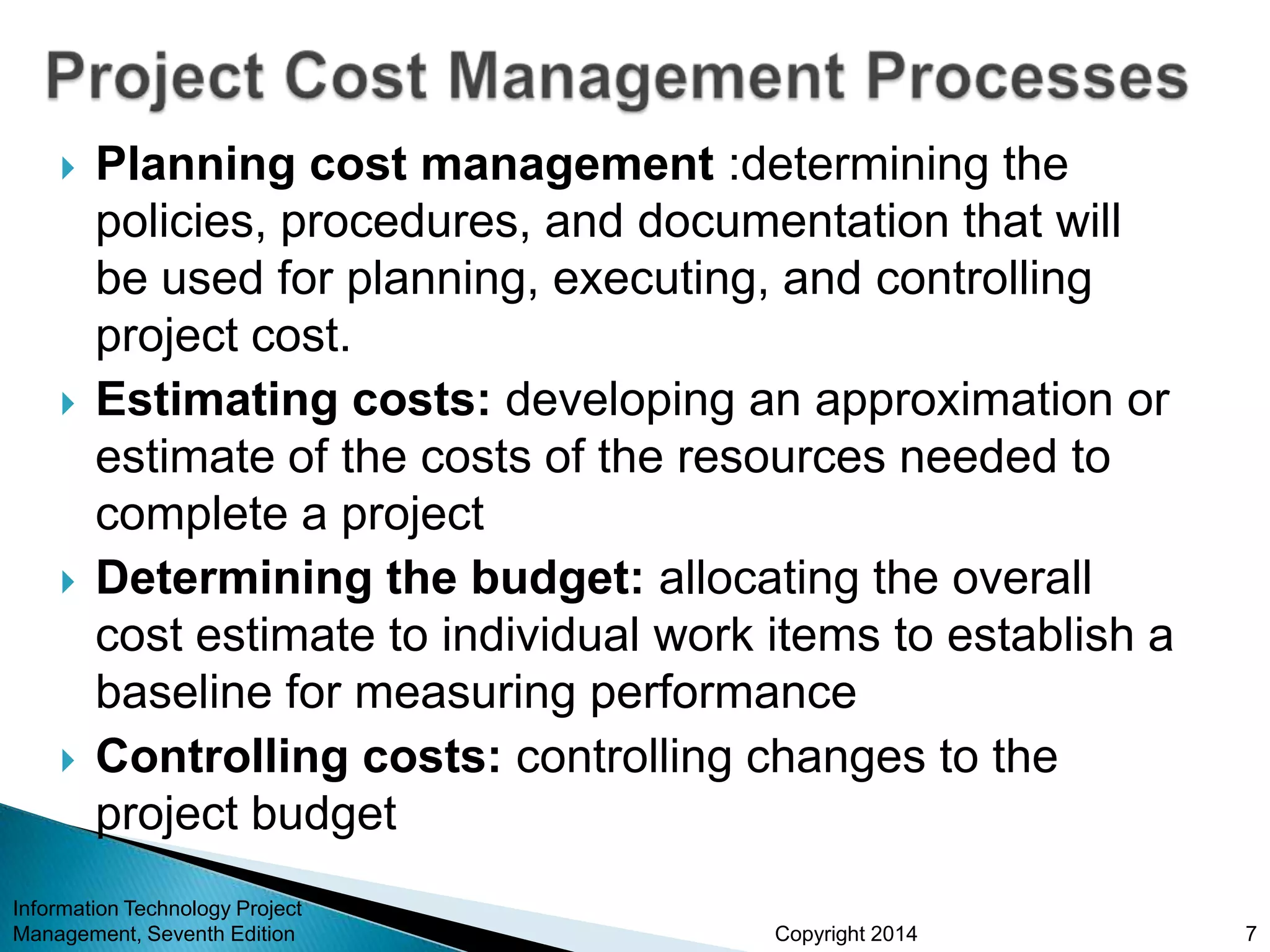 Copyright 2014
 Planning cost management :determining the
policies, procedures, and documentation that will
be used for planning, executing, and controlling
project cost.
 Estimating costs: developing an approximation or
estimate of the costs of the resources needed to
complete a project
 Determining the budget: allocating the overall
cost estimate to individual work items to establish a
baseline for measuring performance
 Controlling costs: controlling changes to the
project budget
Information Technology Project
Management, Seventh Edition 7
 