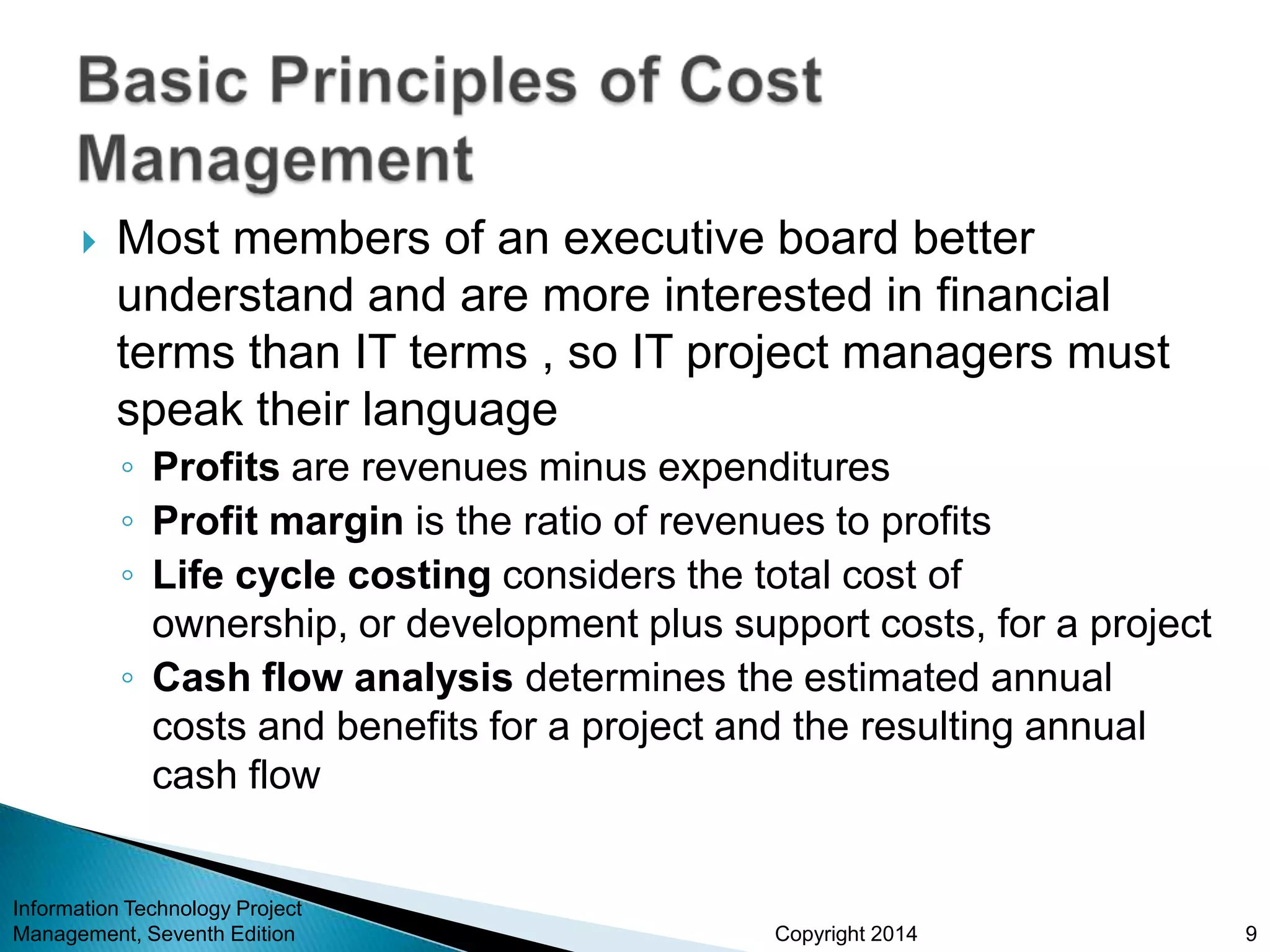 Copyright 2014
 Most members of an executive board better
understand and are more interested in financial
terms than IT terms , so IT project managers must
speak their language
◦ Profits are revenues minus expenditures
◦ Profit margin is the ratio of revenues to profits
◦ Life cycle costing considers the total cost of
ownership, or development plus support costs, for a project
◦ Cash flow analysis determines the estimated annual
costs and benefits for a project and the resulting annual
cash flow
Information Technology Project
Management, Seventh Edition 9
 