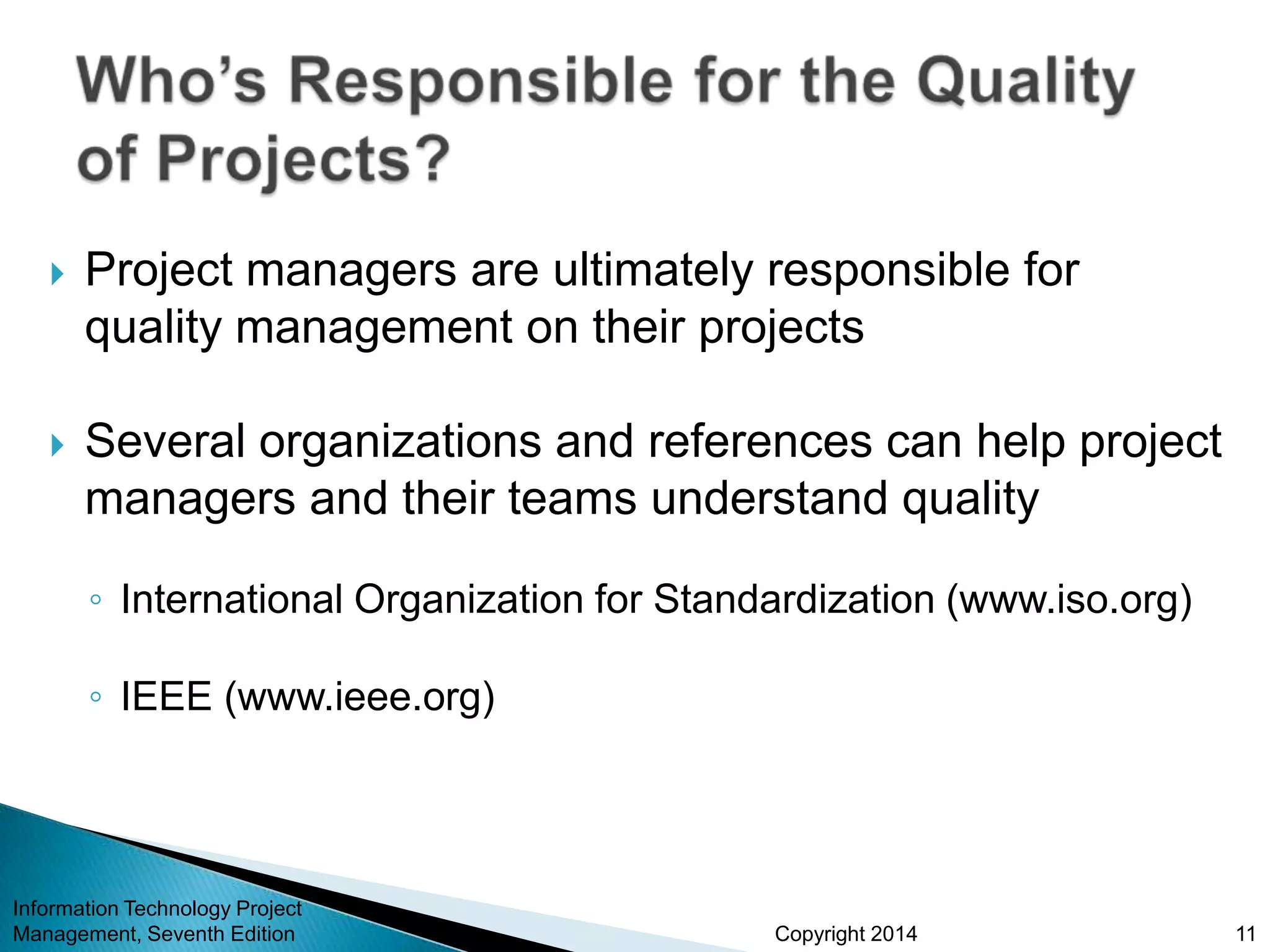 Copyright 2014
 Project managers are ultimately responsible for
quality management on their projects
 Several organizations and references can help project
managers and their teams understand quality
◦ International Organization for Standardization (www.iso.org)
◦ IEEE (www.ieee.org)
Information Technology Project
Management, Seventh Edition 11
 