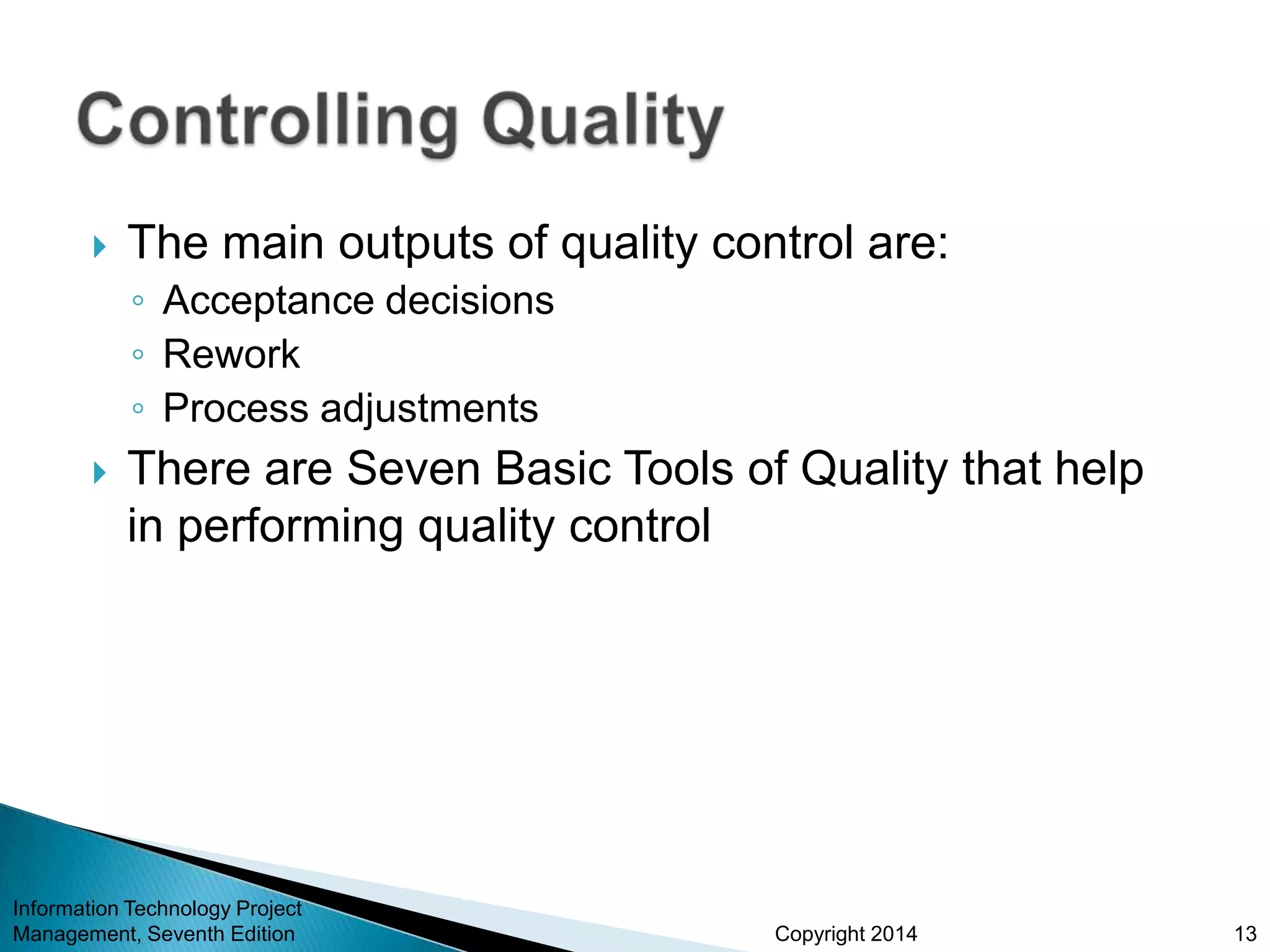 Copyright 2014
 The main outputs of quality control are:
◦ Acceptance decisions
◦ Rework
◦ Process adjustments
 There are Seven Basic Tools of Quality that help
in performing quality control
Information Technology Project
Management, Seventh Edition 13
 