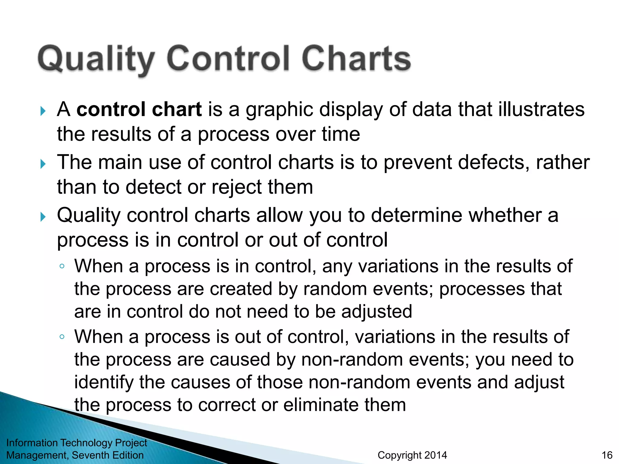Copyright 2014
 A control chart is a graphic display of data that illustrates
the results of a process over time
 The main use of control charts is to prevent defects, rather
than to detect or reject them
 Quality control charts allow you to determine whether a
process is in control or out of control
◦ When a process is in control, any variations in the results of
the process are created by random events; processes that
are in control do not need to be adjusted
◦ When a process is out of control, variations in the results of
the process are caused by non-random events; you need to
identify the causes of those non-random events and adjust
the process to correct or eliminate them
Information Technology Project
Management, Seventh Edition 16
 