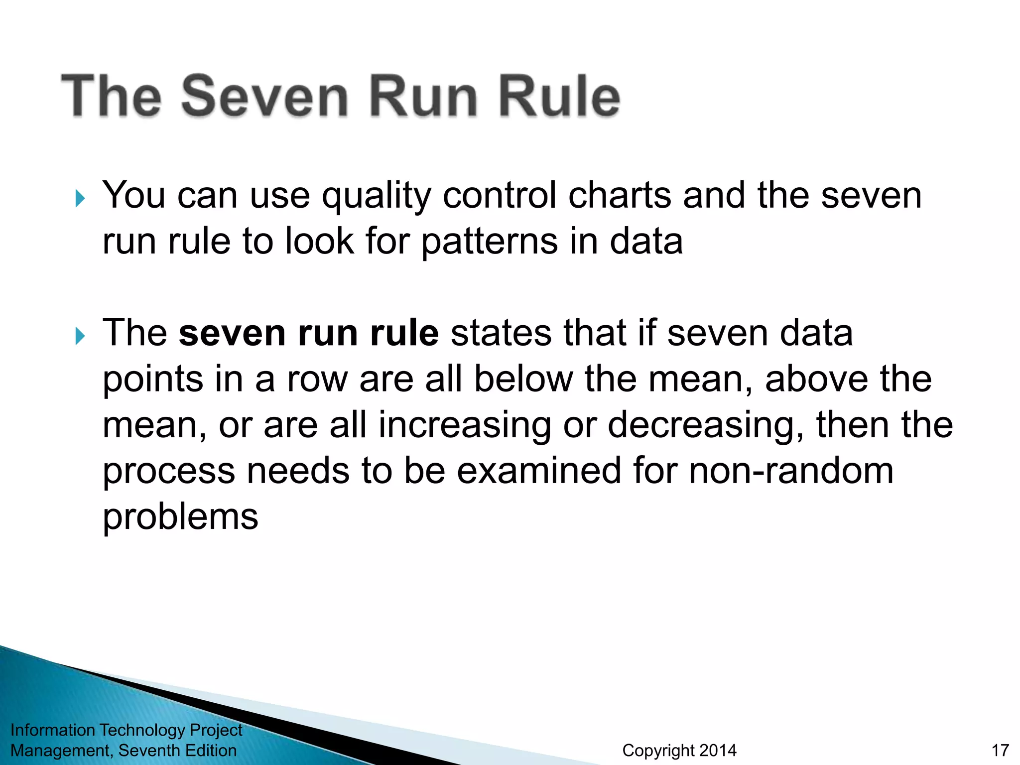 Copyright 2014
 You can use quality control charts and the seven
run rule to look for patterns in data
 The seven run rule states that if seven data
points in a row are all below the mean, above the
mean, or are all increasing or decreasing, then the
process needs to be examined for non-random
problems
Information Technology Project
Management, Seventh Edition 17
 