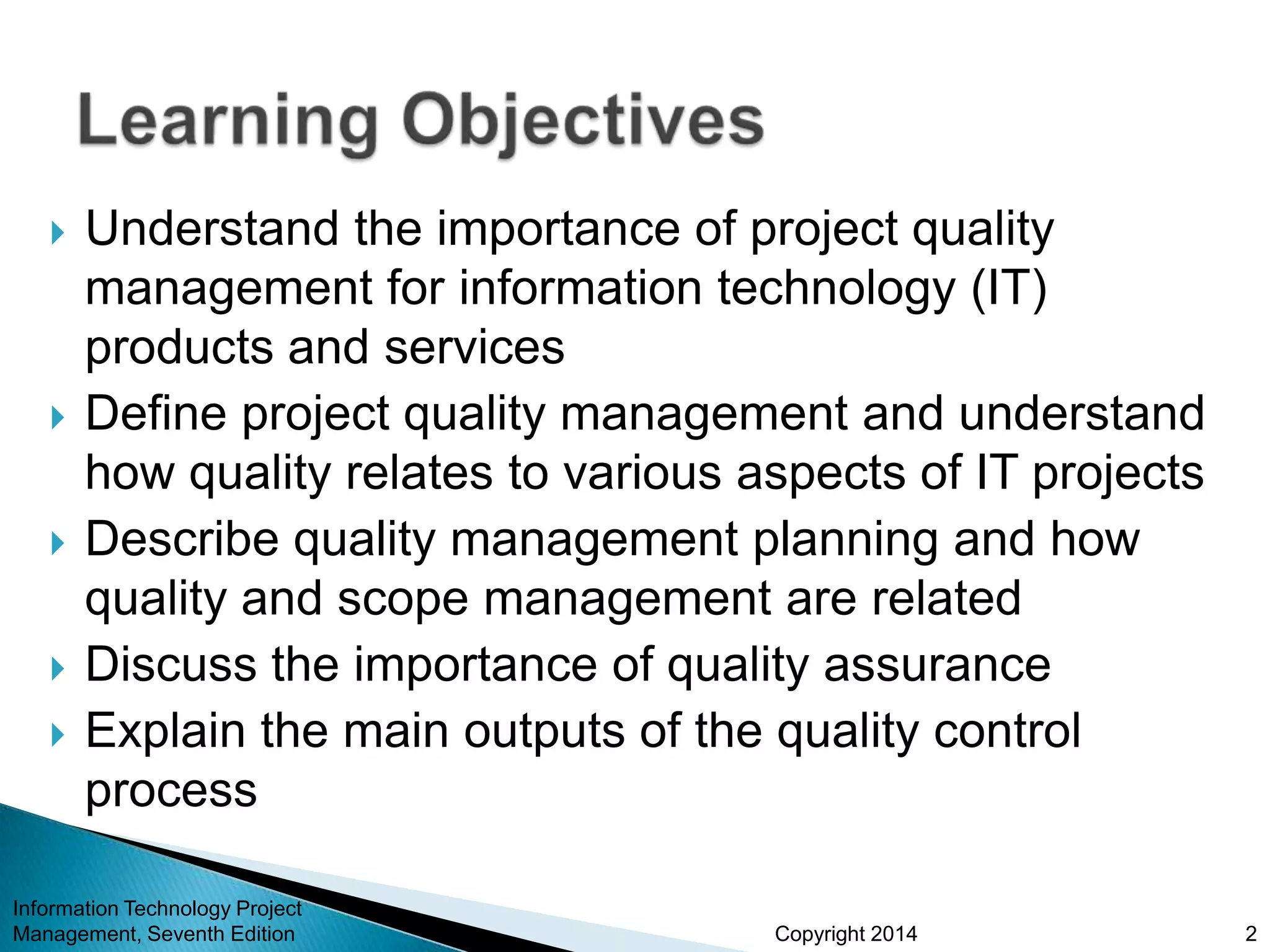 Copyright 2014
 Understand the importance of project quality
management for information technology (IT)
products and services
 Define project quality management and understand
how quality relates to various aspects of IT projects
 Describe quality management planning and how
quality and scope management are related
 Discuss the importance of quality assurance
 Explain the main outputs of the quality control
process
Information Technology Project
Management, Seventh Edition 2
 