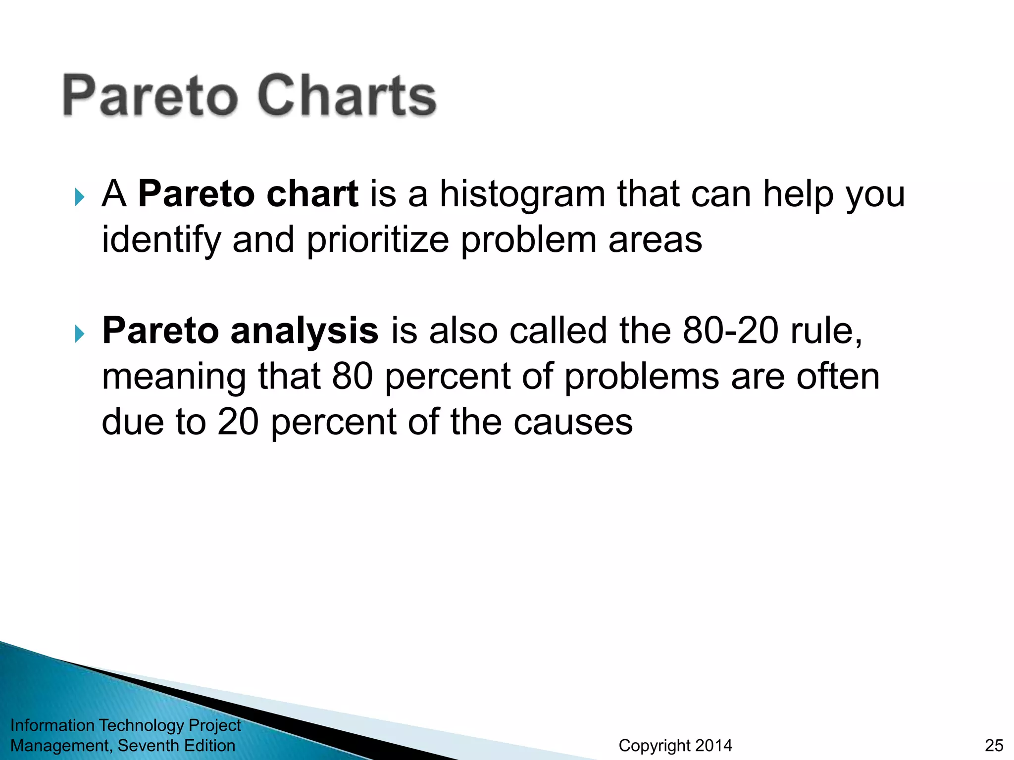 Copyright 2014
 A Pareto chart is a histogram that can help you
identify and prioritize problem areas
 Pareto analysis is also called the 80-20 rule,
meaning that 80 percent of problems are often
due to 20 percent of the causes
Information Technology Project
Management, Seventh Edition 25
 
