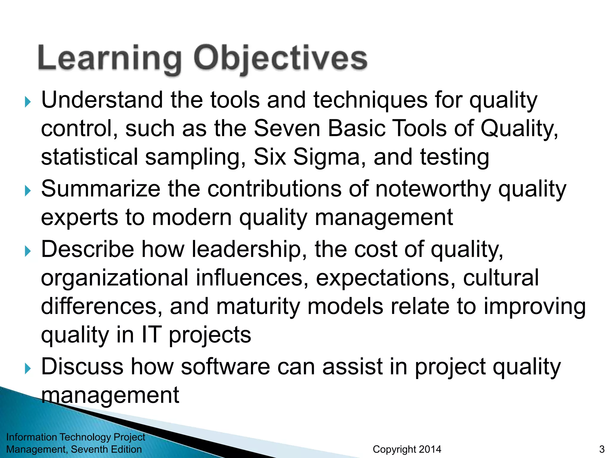 Copyright 2014
 Understand the tools and techniques for quality
control, such as the Seven Basic Tools of Quality,
statistical sampling, Six Sigma, and testing
 Summarize the contributions of noteworthy quality
experts to modern quality management
 Describe how leadership, the cost of quality,
organizational influences, expectations, cultural
differences, and maturity models relate to improving
quality in IT projects
 Discuss how software can assist in project quality
management
Information Technology Project
Management, Seventh Edition 3
 