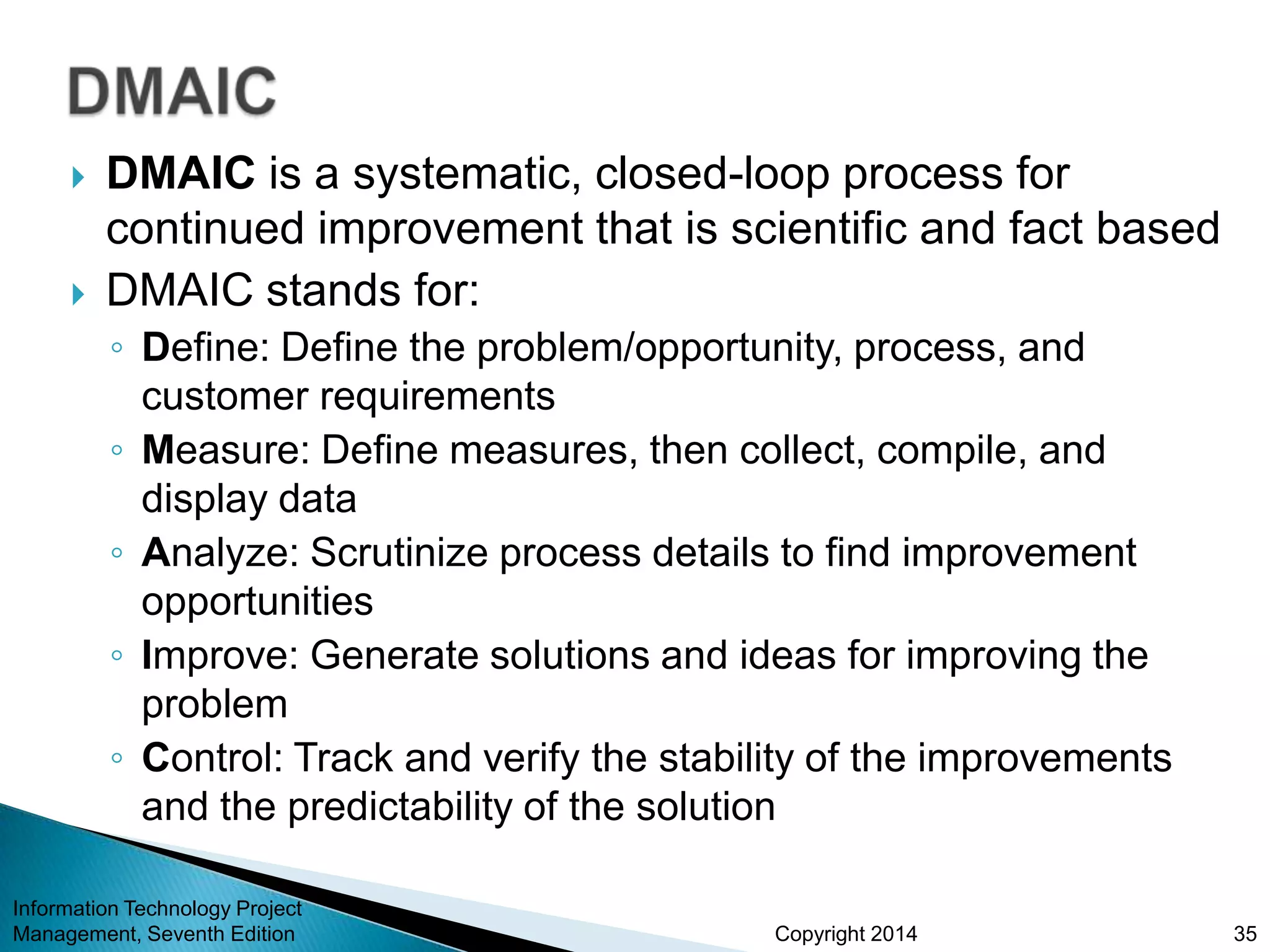 Copyright 2014
 DMAIC is a systematic, closed-loop process for
continued improvement that is scientific and fact based
 DMAIC stands for:
◦ Define: Define the problem/opportunity, process, and
customer requirements
◦ Measure: Define measures, then collect, compile, and
display data
◦ Analyze: Scrutinize process details to find improvement
opportunities
◦ Improve: Generate solutions and ideas for improving the
problem
◦ Control: Track and verify the stability of the improvements
and the predictability of the solution
Information Technology Project
Management, Seventh Edition 35
 