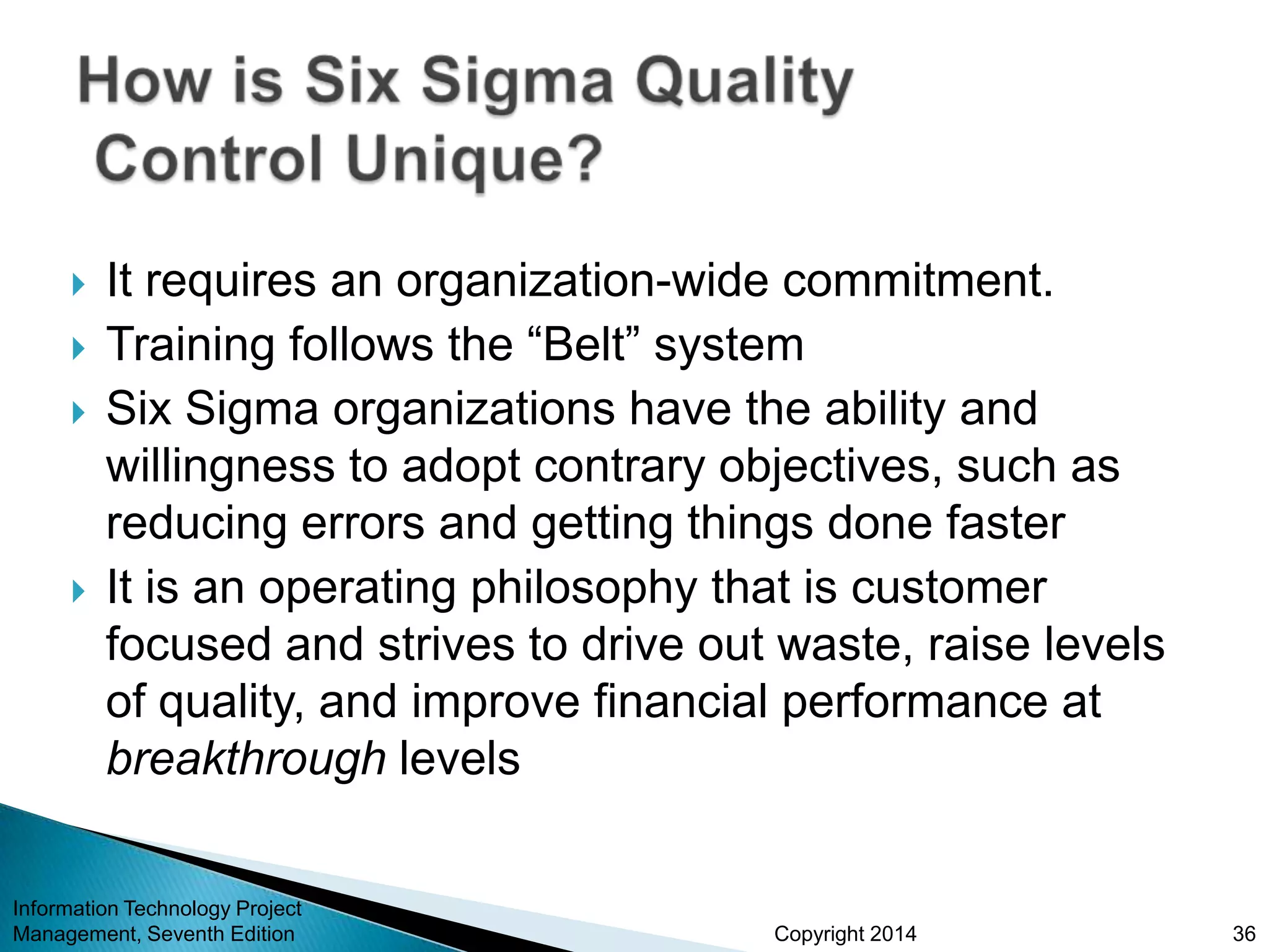 Copyright 2014
 It requires an organization-wide commitment.
 Training follows the “Belt” system
 Six Sigma organizations have the ability and
willingness to adopt contrary objectives, such as
reducing errors and getting things done faster
 It is an operating philosophy that is customer
focused and strives to drive out waste, raise levels
of quality, and improve financial performance at
breakthrough levels
Information Technology Project
Management, Seventh Edition 36
 
