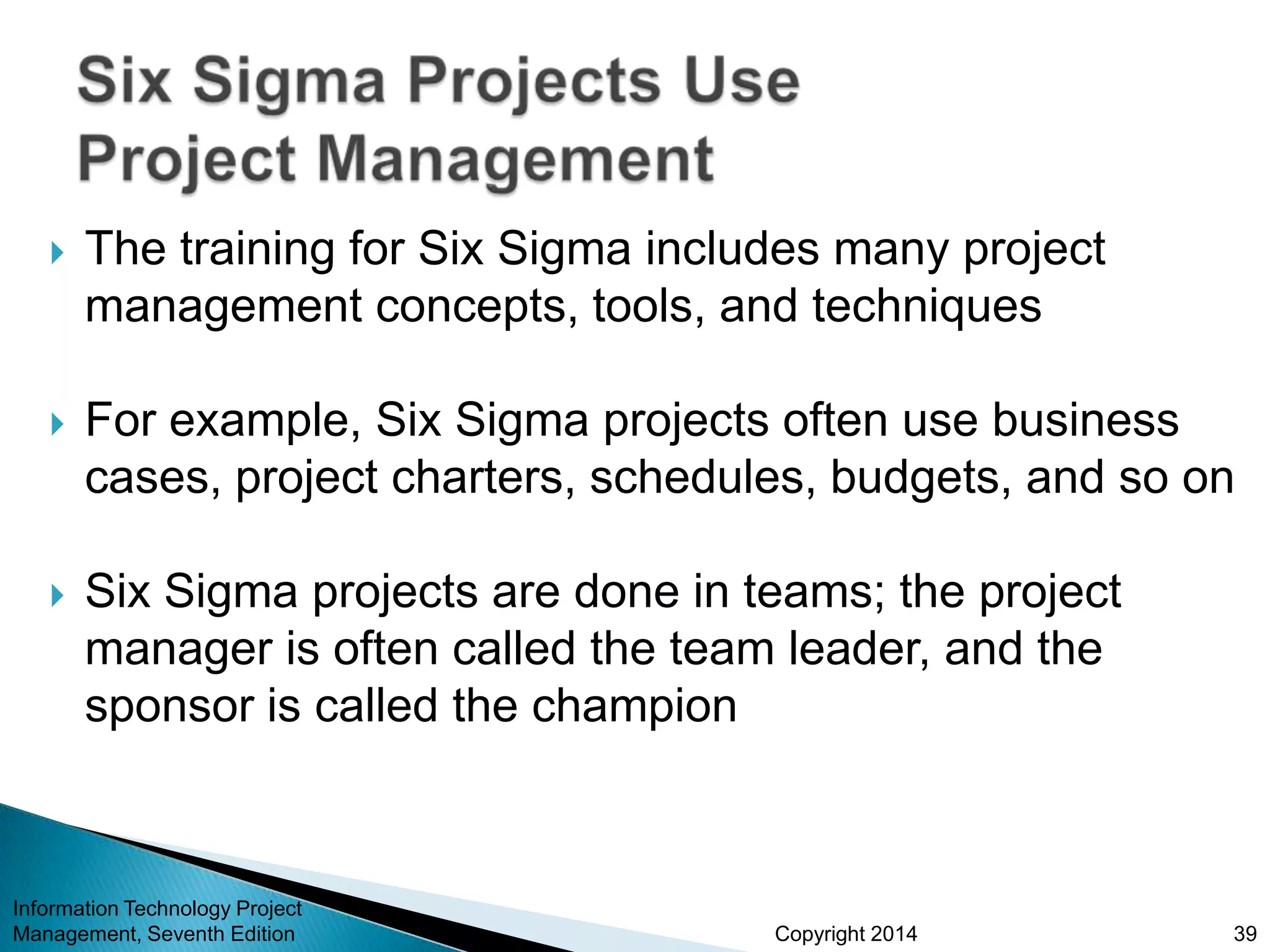 Copyright 2014
 The training for Six Sigma includes many project
management concepts, tools, and techniques
 For example, Six Sigma projects often use business
cases, project charters, schedules, budgets, and so on
 Six Sigma projects are done in teams; the project
manager is often called the team leader, and the
sponsor is called the champion
Information Technology Project
Management, Seventh Edition 39
 