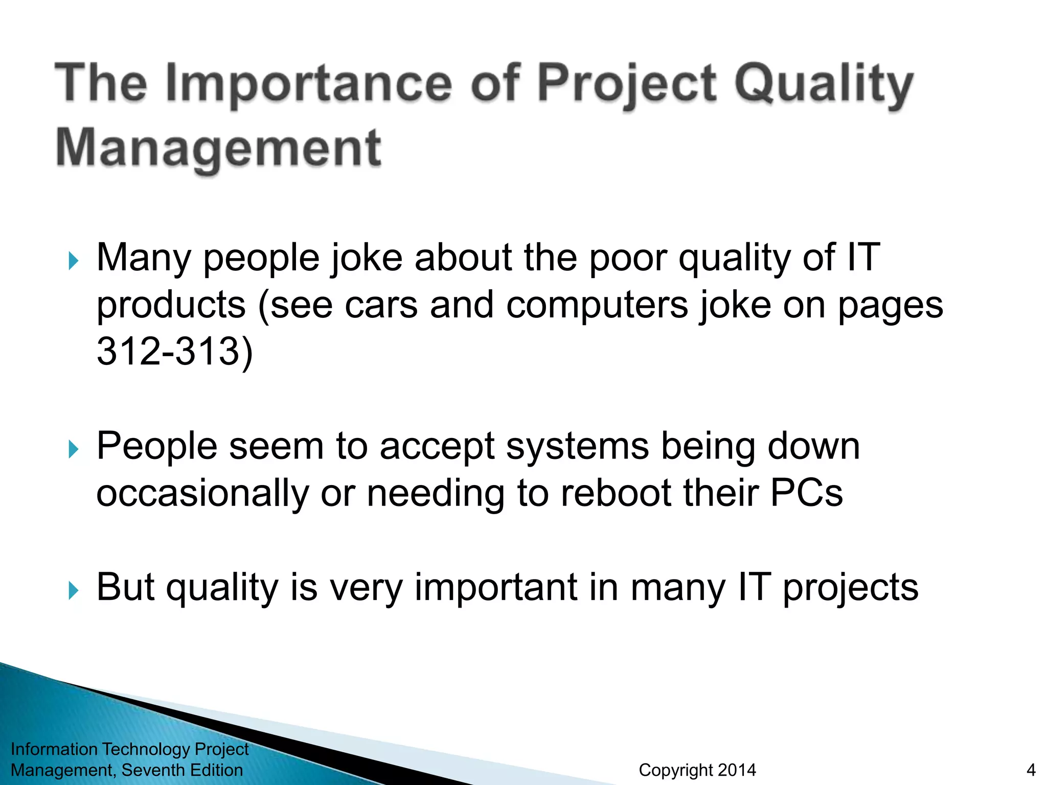 Copyright 2014
 Many people joke about the poor quality of IT
products (see cars and computers joke on pages
312-313)
 People seem to accept systems being down
occasionally or needing to reboot their PCs
 But quality is very important in many IT projects
Information Technology Project
Management, Seventh Edition 4
 