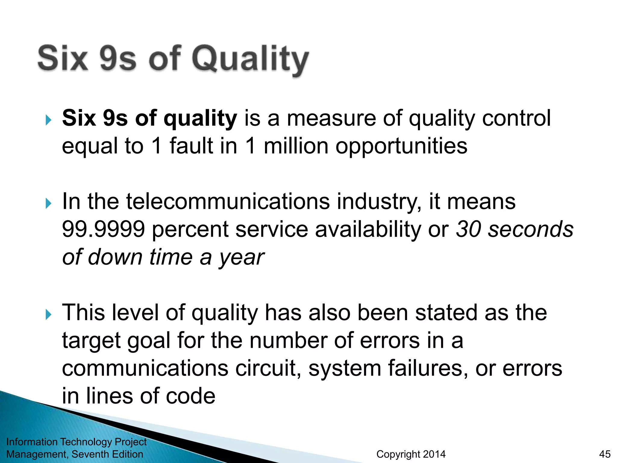 Copyright 2014
 Six 9s of quality is a measure of quality control
equal to 1 fault in 1 million opportunities
 In the telecommunications industry, it means
99.9999 percent service availability or 30 seconds
of down time a year
 This level of quality has also been stated as the
target goal for the number of errors in a
communications circuit, system failures, or errors
in lines of code
Information Technology Project
Management, Seventh Edition 45
 
