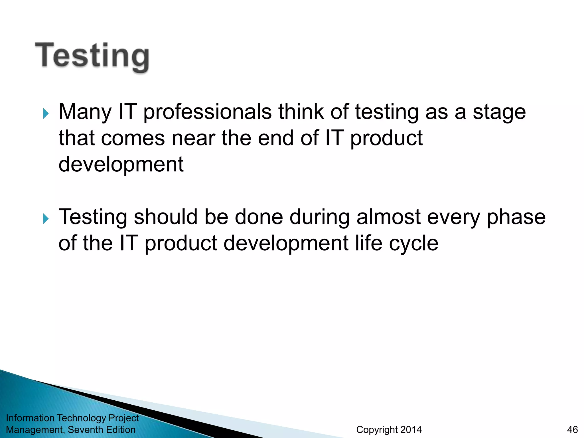 Copyright 2014
 Many IT professionals think of testing as a stage
that comes near the end of IT product
development
 Testing should be done during almost every phase
of the IT product development life cycle
Information Technology Project
Management, Seventh Edition 46
 