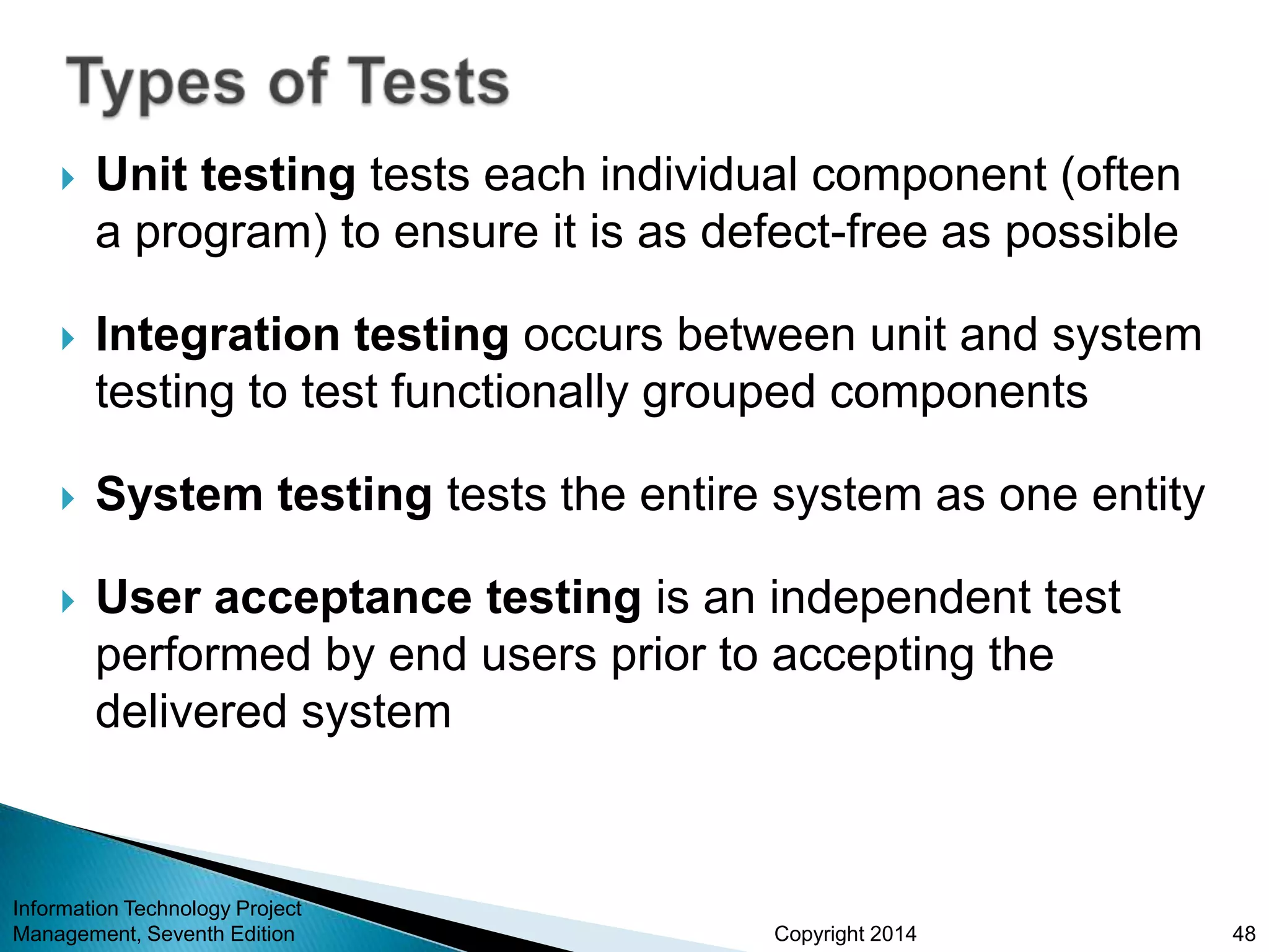 Copyright 2014
 Unit testing tests each individual component (often
a program) to ensure it is as defect-free as possible
 Integration testing occurs between unit and system
testing to test functionally grouped components
 System testing tests the entire system as one entity
 User acceptance testing is an independent test
performed by end users prior to accepting the
delivered system
Information Technology Project
Management, Seventh Edition 48
 