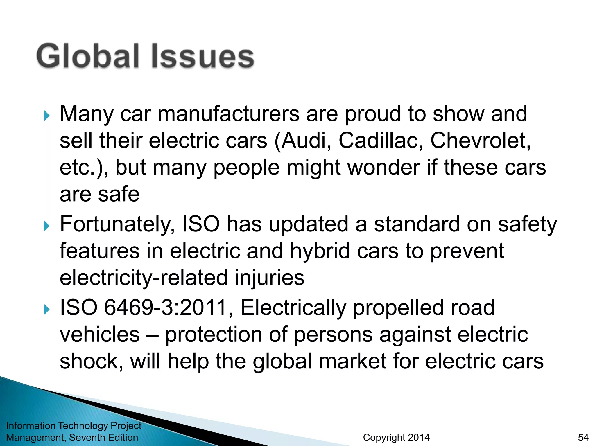 Copyright 2014
 Many car manufacturers are proud to show and
sell their electric cars (Audi, Cadillac, Chevrolet,
etc.), but many people might wonder if these cars
are safe
 Fortunately, ISO has updated a standard on safety
features in electric and hybrid cars to prevent
electricity-related injuries
 ISO 6469-3:2011, Electrically propelled road
vehicles – protection of persons against electric
shock, will help the global market for electric cars
Information Technology Project
Management, Seventh Edition 54
 
