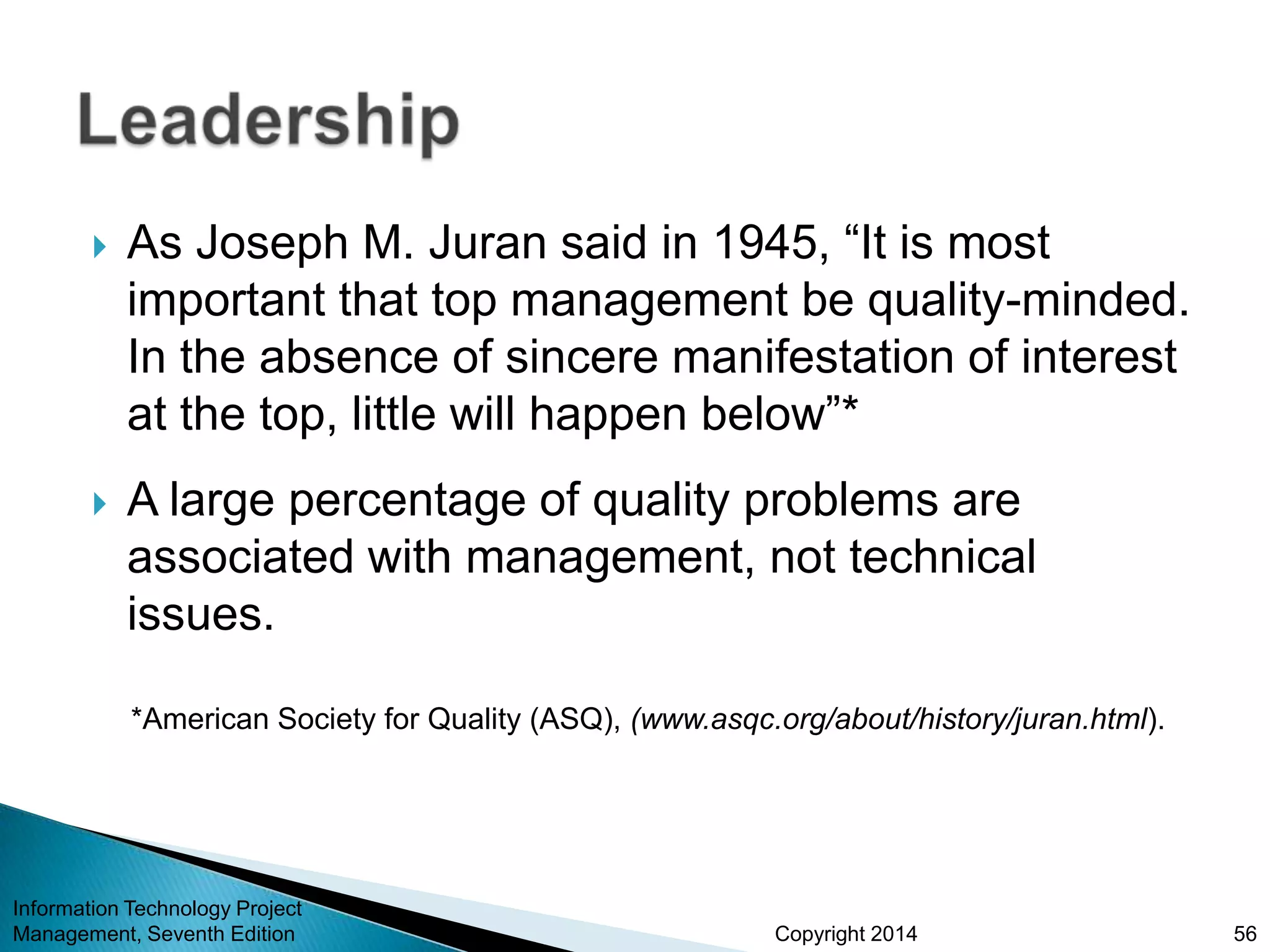 Copyright 2014
 As Joseph M. Juran said in 1945, “It is most
important that top management be quality-minded.
In the absence of sincere manifestation of interest
at the top, little will happen below”*
 A large percentage of quality problems are
associated with management, not technical
issues.
*American Society for Quality (ASQ), (www.asqc.org/about/history/juran.html).
Information Technology Project
Management, Seventh Edition 56
 