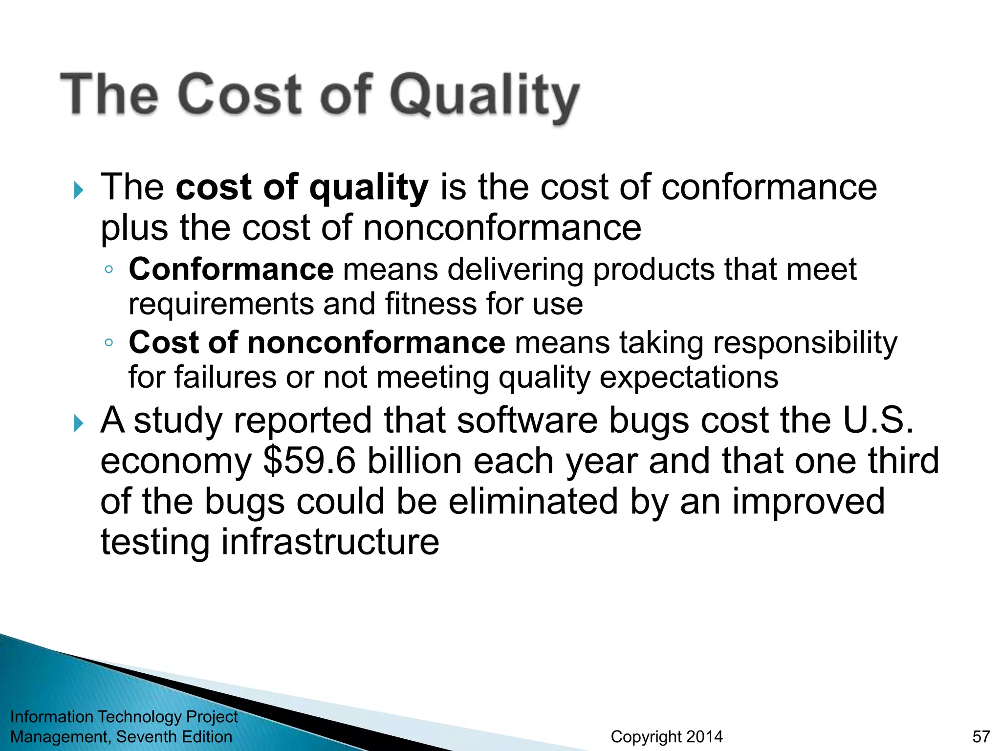 Copyright 2014
 The cost of quality is the cost of conformance
plus the cost of nonconformance
◦ Conformance means delivering products that meet
requirements and fitness for use
◦ Cost of nonconformance means taking responsibility
for failures or not meeting quality expectations
 A study reported that software bugs cost the U.S.
economy $59.6 billion each year and that one third
of the bugs could be eliminated by an improved
testing infrastructure
Information Technology Project
Management, Seventh Edition 57
 