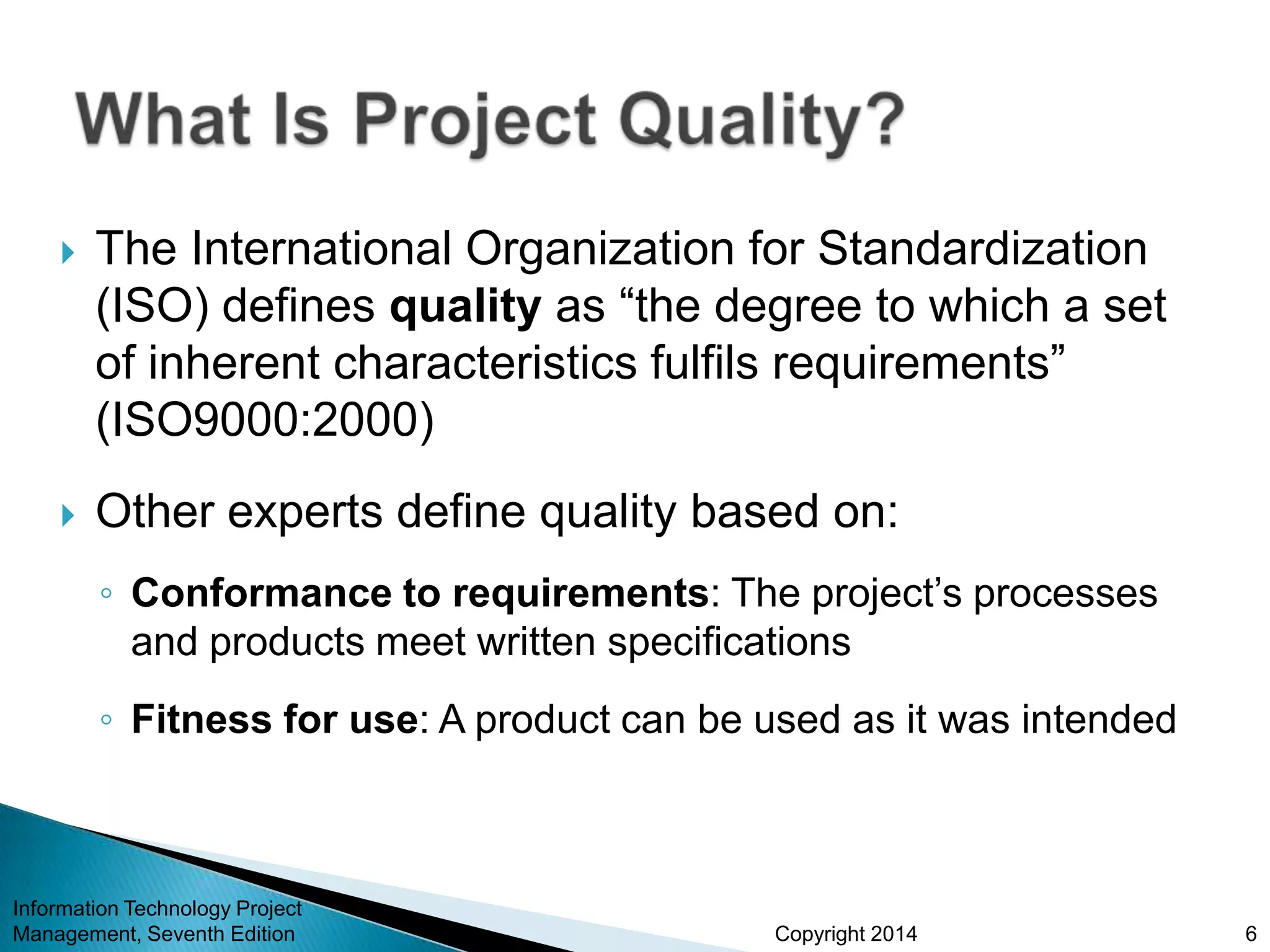 Copyright 2014
 The International Organization for Standardization
(ISO) defines quality as “the degree to which a set
of inherent characteristics fulfils requirements”
(ISO9000:2000)
 Other experts define quality based on:
◦ Conformance to requirements: The project’s processes
and products meet written specifications
◦ Fitness for use: A product can be used as it was intended
Information Technology Project
Management, Seventh Edition 6
 