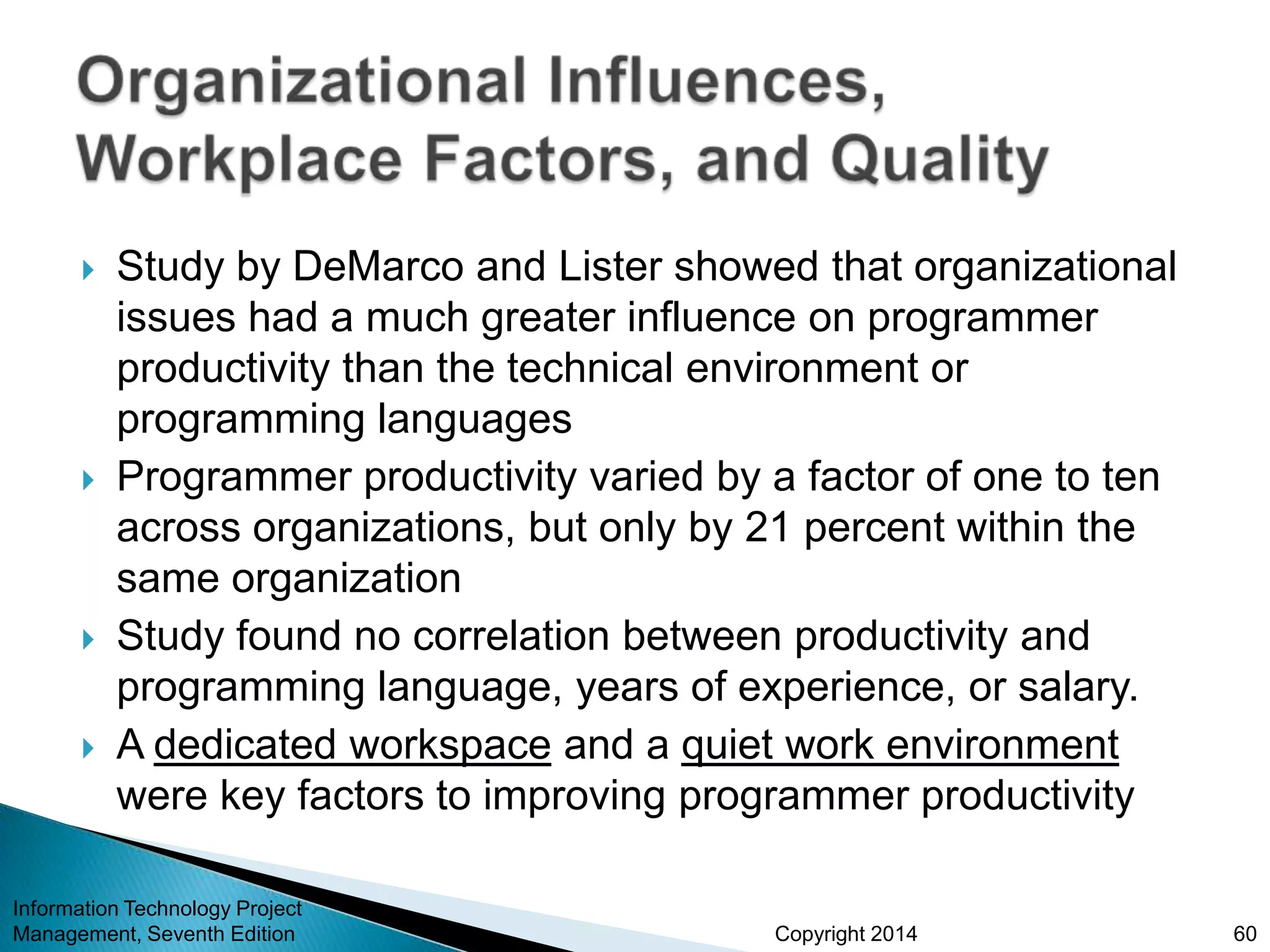 Copyright 2014
 Study by DeMarco and Lister showed that organizational
issues had a much greater influence on programmer
productivity than the technical environment or
programming languages
 Programmer productivity varied by a factor of one to ten
across organizations, but only by 21 percent within the
same organization
 Study found no correlation between productivity and
programming language, years of experience, or salary.
 A dedicated workspace and a quiet work environment
were key factors to improving programmer productivity
Information Technology Project
Management, Seventh Edition 60
 