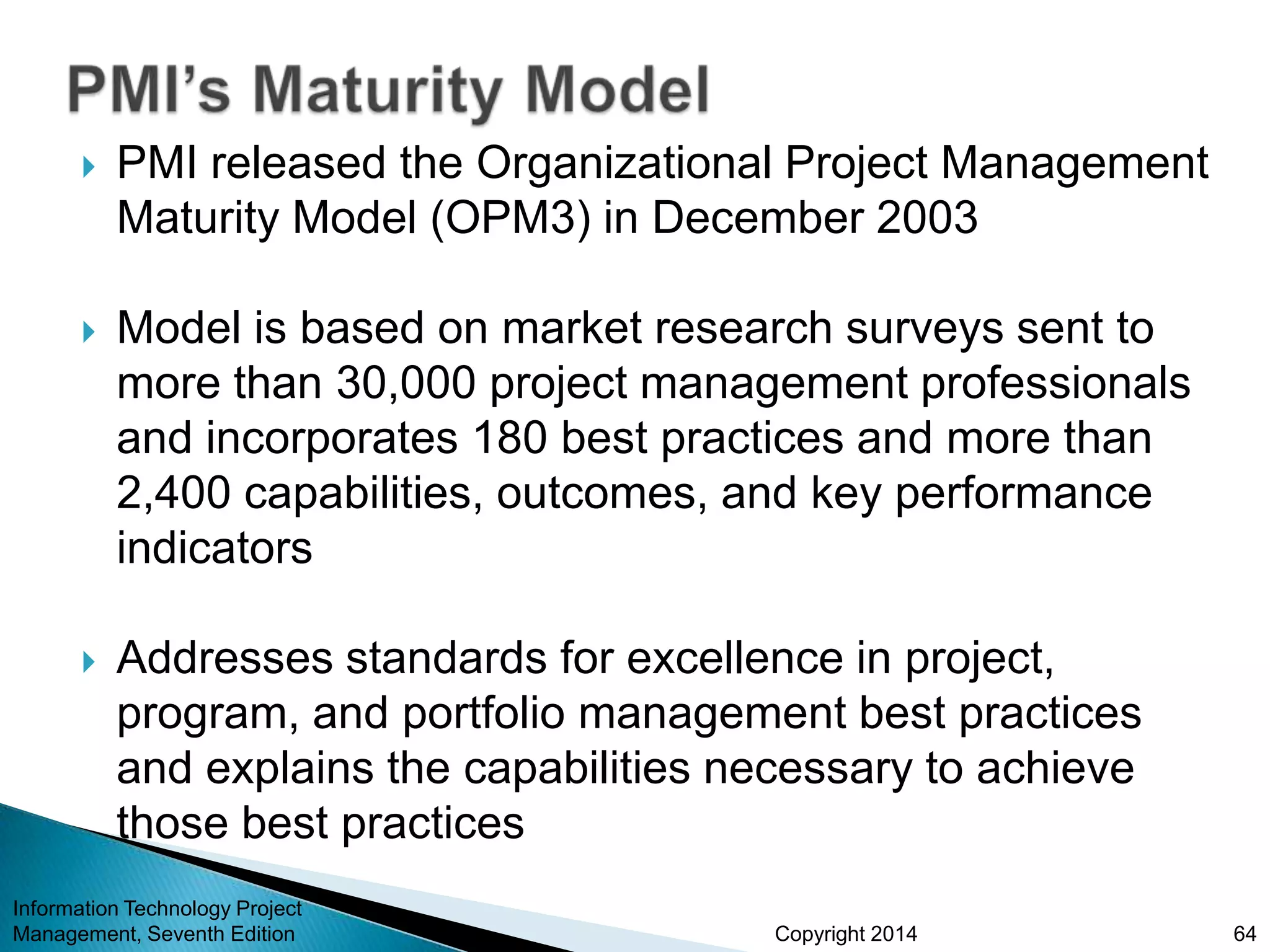 Copyright 2014
 PMI released the Organizational Project Management
Maturity Model (OPM3) in December 2003
 Model is based on market research surveys sent to
more than 30,000 project management professionals
and incorporates 180 best practices and more than
2,400 capabilities, outcomes, and key performance
indicators
 Addresses standards for excellence in project,
program, and portfolio management best practices
and explains the capabilities necessary to achieve
those best practices
Information Technology Project
Management, Seventh Edition 64
 