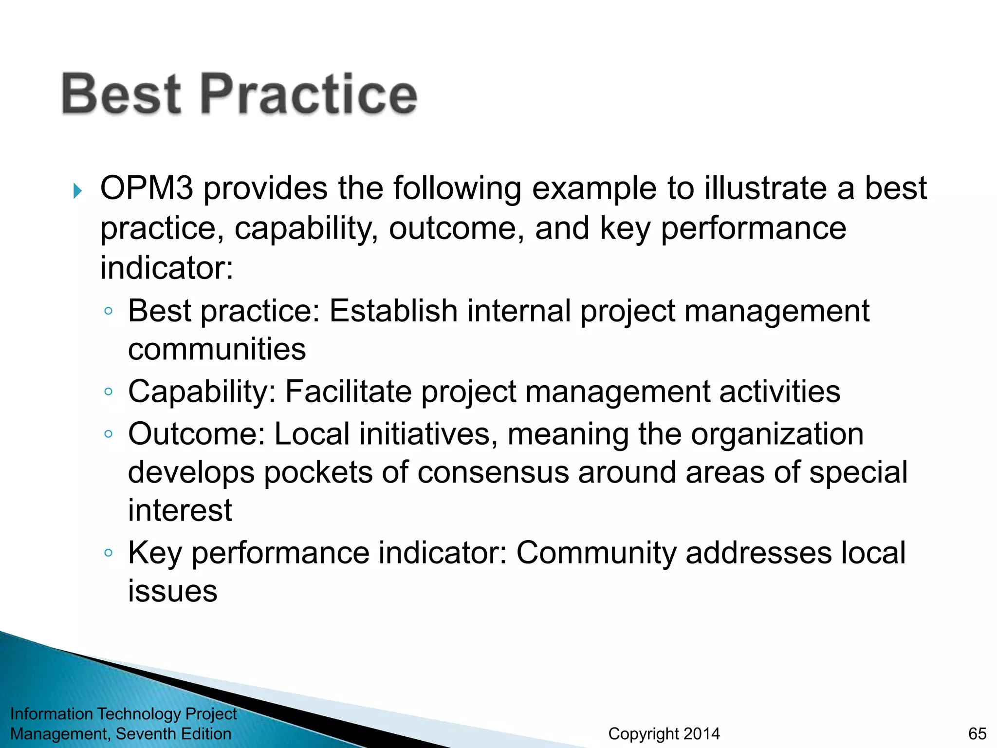 Copyright 2014
 OPM3 provides the following example to illustrate a best
practice, capability, outcome, and key performance
indicator:
◦ Best practice: Establish internal project management
communities
◦ Capability: Facilitate project management activities
◦ Outcome: Local initiatives, meaning the organization
develops pockets of consensus around areas of special
interest
◦ Key performance indicator: Community addresses local
issues
Information Technology Project
Management, Seventh Edition 65
 