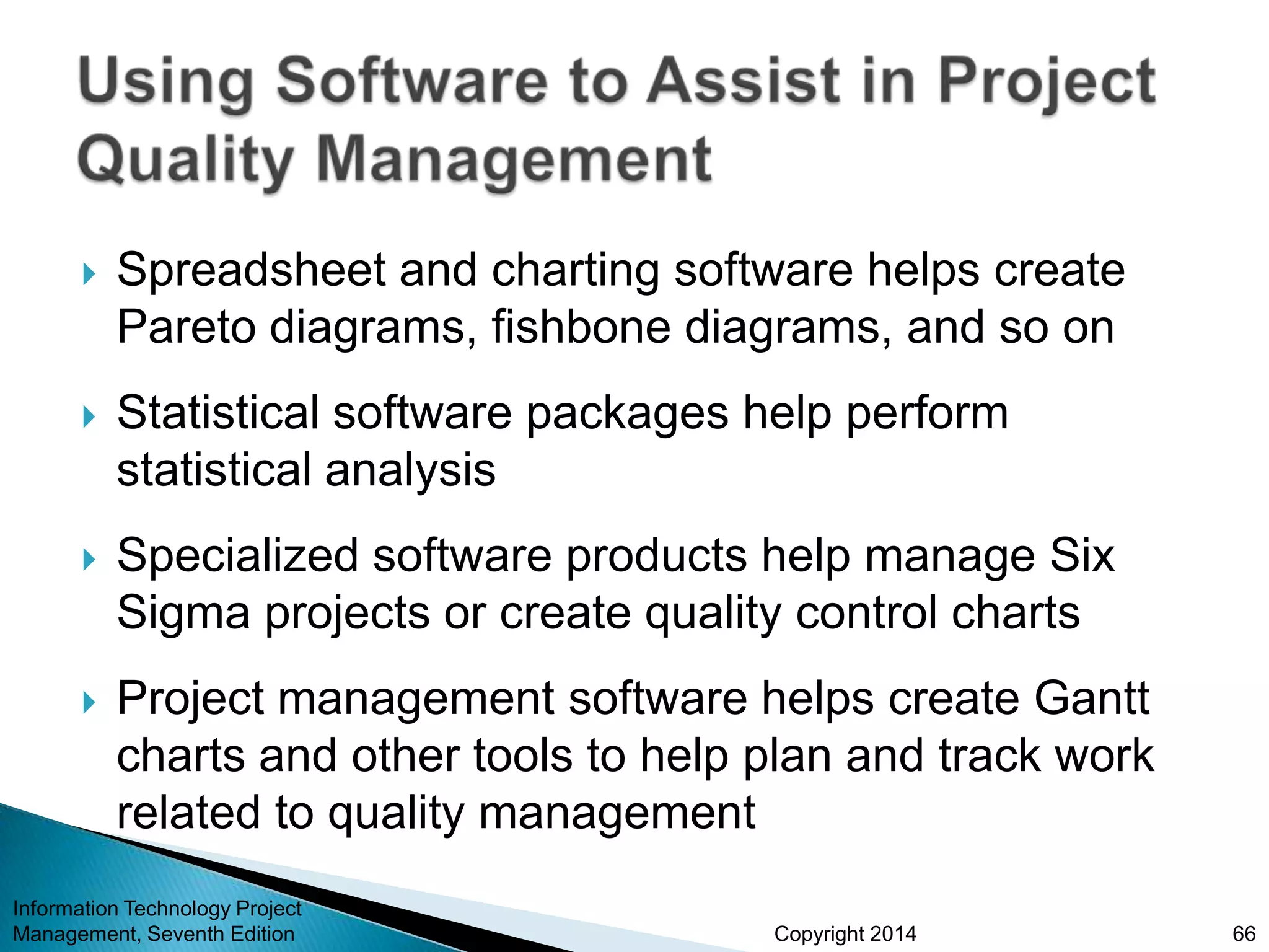 Copyright 2014
 Spreadsheet and charting software helps create
Pareto diagrams, fishbone diagrams, and so on
 Statistical software packages help perform
statistical analysis
 Specialized software products help manage Six
Sigma projects or create quality control charts
 Project management software helps create Gantt
charts and other tools to help plan and track work
related to quality management
Information Technology Project
Management, Seventh Edition 66
 