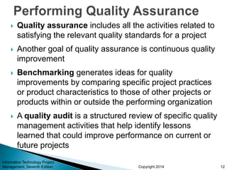 Copyright 2014
 Quality assurance includes all the activities related to
satisfying the relevant quality standards for a project
 Another goal of quality assurance is continuous quality
improvement
 Benchmarking generates ideas for quality
improvements by comparing specific project practices
or product characteristics to those of other projects or
products within or outside the performing organization
 A quality audit is a structured review of specific quality
management activities that help identify lessons
learned that could improve performance on current or
future projects
Information Technology Project
Management, Seventh Edition 12
 