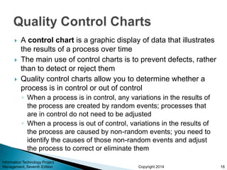 Copyright 2014
 A control chart is a graphic display of data that illustrates
the results of a process over time
 The main use of control charts is to prevent defects, rather
than to detect or reject them
 Quality control charts allow you to determine whether a
process is in control or out of control
◦ When a process is in control, any variations in the results of
the process are created by random events; processes that
are in control do not need to be adjusted
◦ When a process is out of control, variations in the results of
the process are caused by non-random events; you need to
identify the causes of those non-random events and adjust
the process to correct or eliminate them
Information Technology Project
Management, Seventh Edition 16
 