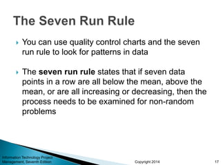Copyright 2014
 You can use quality control charts and the seven
run rule to look for patterns in data
 The seven run rule states that if seven data
points in a row are all below the mean, above the
mean, or are all increasing or decreasing, then the
process needs to be examined for non-random
problems
Information Technology Project
Management, Seventh Edition 17
 