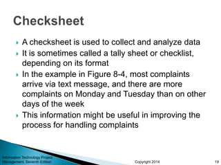Copyright 2014
 A checksheet is used to collect and analyze data
 It is sometimes called a tally sheet or checklist,
depending on its format
 In the example in Figure 8-4, most complaints
arrive via text message, and there are more
complaints on Monday and Tuesday than on other
days of the week
 This information might be useful in improving the
process for handling complaints
Information Technology Project
Management, Seventh Edition 19
 