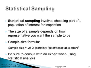 Copyright 2014
 Statistical sampling involves choosing part of a
population of interest for inspection
 The size of a sample depends on how
representative you want the sample to be
 Sample size formula:
Sample size = .25 X (certainty factor/acceptable error)2
 Be sure to consult with an expert when using
statistical analysis
Information Technology Project
Management, Seventh Edition 31
 