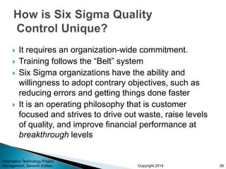 Copyright 2014
 It requires an organization-wide commitment.
 Training follows the “Belt” system
 Six Sigma organizations have the ability and
willingness to adopt contrary objectives, such as
reducing errors and getting things done faster
 It is an operating philosophy that is customer
focused and strives to drive out waste, raise levels
of quality, and improve financial performance at
breakthrough levels
Information Technology Project
Management, Seventh Edition 36
 