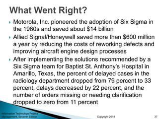 Copyright 2014
 Motorola, Inc. pioneered the adoption of Six Sigma in
the 1980s and saved about $14 billion
 Allied Signal/Honeywell saved more than $600 million
a year by reducing the costs of reworking defects and
improving aircraft engine design processes
 After implementing the solutions recommended by a
Six Sigma team for Baptist St. Anthony's Hospital in
Amarillo, Texas, the percent of delayed cases in the
radiology department dropped from 79 percent to 33
percent, delays decreased by 22 percent, and the
number of orders missing or needing clarification
dropped to zero from 11 percent
Information Technology Project
Management, Seventh Edition 37
 