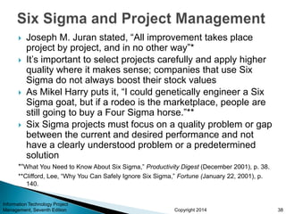Copyright 2014
 Joseph M. Juran stated, “All improvement takes place
project by project, and in no other way”*
 It’s important to select projects carefully and apply higher
quality where it makes sense; companies that use Six
Sigma do not always boost their stock values
 As Mikel Harry puts it, “I could genetically engineer a Six
Sigma goat, but if a rodeo is the marketplace, people are
still going to buy a Four Sigma horse.”**
 Six Sigma projects must focus on a quality problem or gap
between the current and desired performance and not
have a clearly understood problem or a predetermined
solution
*“What You Need to Know About Six Sigma,” Productivity Digest (December 2001), p. 38.
**Clifford, Lee, “Why You Can Safely Ignore Six Sigma,” Fortune (January 22, 2001), p.
140.
Information Technology Project
Management, Seventh Edition 38
 