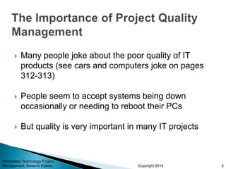 Copyright 2014
 Many people joke about the poor quality of IT
products (see cars and computers joke on pages
312-313)
 People seem to accept systems being down
occasionally or needing to reboot their PCs
 But quality is very important in many IT projects
Information Technology Project
Management, Seventh Edition 4
 