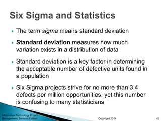 Copyright 2014
 The term sigma means standard deviation
 Standard deviation measures how much
variation exists in a distribution of data
 Standard deviation is a key factor in determining
the acceptable number of defective units found in
a population
 Six Sigma projects strive for no more than 3.4
defects per million opportunities, yet this number
is confusing to many statisticians
Information Technology Project
Management, Seventh Edition 40
 